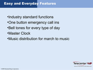 ©2008 Rauland-Borg Corporation
Easy and Everyday Features
•Industry standard functions
•One button emergency call ins
•Bell tones for every type of day
•Master Clock
•Music distribution for march to music
 