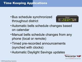 ©2008 Rauland-Borg Corporation
Time Keeping Applications
•Bus schedule synchronized
throughout district
•Automatic bells schedule changes based
on calendar
•Manual bells schedule changes from any
phone (local or remote)
•Timed pre-recorded announcements
(synched with clocks)
•Automatic Daylight Savings updates
 