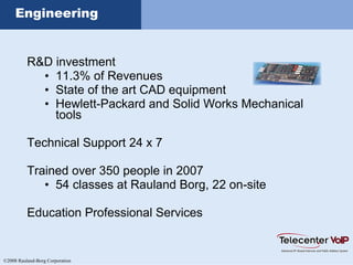 ©2008 Rauland-Borg Corporation
Engineering
R&D investment
• 11.3% of Revenues
• State of the art CAD equipment
• Hewlett-Packard and Solid Works Mechanical
tools
Technical Support 24 x 7
Trained over 350 people in 2007
• 54 classes at Rauland Borg, 22 on-site
Education Professional Services
 