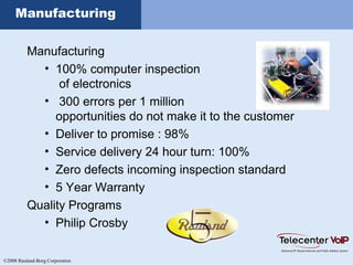 ©2008 Rauland-Borg Corporation
Manufacturing
Manufacturing
• 100% computer inspection
of electronics
• 300 errors per 1 million
opportunities do not make it to the customer
• Deliver to promise : 98%
• Service delivery 24 hour turn: 100%
• Zero defects incoming inspection standard
• 5 Year Warranty
Quality Programs
• Philip Crosby
 