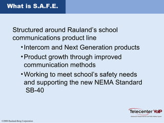 ©2008 Rauland-Borg Corporation
What is S.A.F.E.
Structured around Rauland’s school
communications product line
•Intercom and Next Generation products
•Product growth through improved
communication methods
•Working to meet school’s safety needs
and supporting the new NEMA Standard
SB-40
 