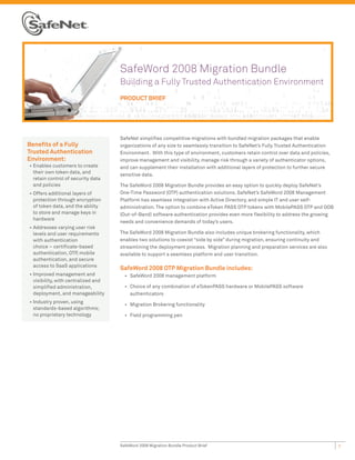 SafeWord 2008 Migration Bundle
                                      Building a Fully Trusted Authentication Environment
                                      PRODUCT BRIEF




                                      SafeNet simplifies competitive migrations with bundled migration packages that enable
Benefits of a Fully                   organizations of any size to seamlessly transition to SafeNet’s Fully Trusted Authentication
Trusted Authentication                Environment. With this type of environment, customers retain control over data and policies,
Environment:                          improve management and visibility, manage risk through a variety of authenticator options,
•	 Enables customers to create        and can supplement their installation with additional layers of protection to further secure
   their own token data, and
                                      sensitive data.
   retain control of security data
   and policies                       The SafeWord 2008 Migration Bundle provides an easy option to quickly deploy SafeNet’s
•	 Offers additional layers of        One-Time Password (OTP) authentication solutions. SafeNet’s SafeWord 2008 Management
   protection through encryption      Platform has seamless integration with Active Directory, and simple IT and user self-
   of token data, and the ability     administration. The option to combine eToken PASS OTP tokens with MobilePASS OTP and OOB
   to store and manage keys in        (Out-of-Band) software authentication provides even more flexibility to address the growing
   hardware
                                      needs and convenience demands of today’s users.
•	 Addresses varying user risk
   levels and user requirements       The SafeWord 2008 Migration Bundle also includes unique brokering functionality, which
   with authentication                enables two solutions to coexist “side by side” during migration, ensuring continuity and
   choice – certificate-based         streamlining the deployment process. Migration planning and preparation services are also
   authentication, OTP, mobile        available to support a seamless platform and user transition.
   authentication, and secure
   access to SaaS applications
                                      SafeWord 2008 OTP Migration Bundle includes:
•	 Improved management and              •	 SafeWord 2008 management platform
   visibility, with centralized and
   simplified administration,           •	 Choice of any combination of eTokenPASS hardware or MobilePASS software
   deployment, and manageability           authenticators
•	 Industry proven, using
                                        •	 Migration Brokering functionality
   standards-based algorithms;
   no proprietary technology            •	 Field programming pen




                                      SafeWord 2008 Migration Bundle Product Brief                                                   1
 