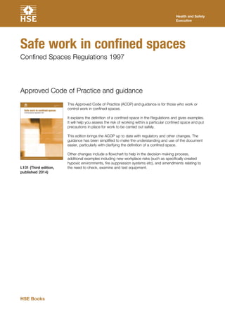 This Approved Code of Practice (ACOP) and guidance is for those who work or
control work in confined spaces.
It explains the definition of a confined space in the Regulations and gives examples.
It will help you assess the risk of working within a particular confined space and put
precautions in place for work to be carried out safely.
This edition brings the ACOP up to date with regulatory and other changes. The
guidance has been simplified to make the understanding and use of the document
easier, particularly with clarifying the definition of a confined space.
Other changes include a flowchart to help in the decision-making process,
additional examples including new workplace risks (such as specifically created
hypoxic environments, fire suppression systems etc), and amendments relating to
the need to check, examine and test equipment.
Approved Code of Practice and guidance
L101 (Third edition,
published 2014)
Health and Safety
Executive
Safe work in confined spaces
Confined Spaces Regulations 1997
HSE Books
 