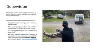 Supervision
When a job is listed as requiring supervision (E.g.
ladder work) The job will require at least 2 people
to complete the task.
Other situations that will require supervision are:
- Task performed as ‘training’ or when someone is
inexperienced.
- If the person giving instructions does not have
confidence in the person performing the task
- The person performing the task has asked to be
supervised.
- Any Job at the shed that requires supervision as
indicated in the above points or are specifically
listed should also perform a toolbox meeting
prior to starting work. https://youtu.be/LJcjM3S4BSg
 