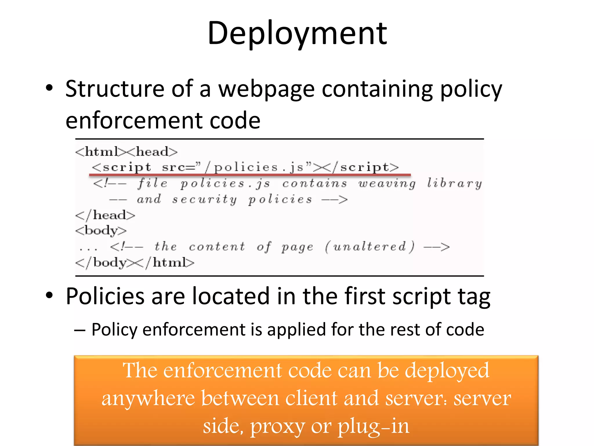 Deployment 
• Structure of a webpage containing policy 
enforcement code 
• Policies are located in the first script tag 
– Policy enforcement is applied for the rest of code 
The enforcement code can be deployed 
anywhere between client and server: server 
side, proxy or plug-in 
Dagstuhl 09141, 2 April 2009 
 