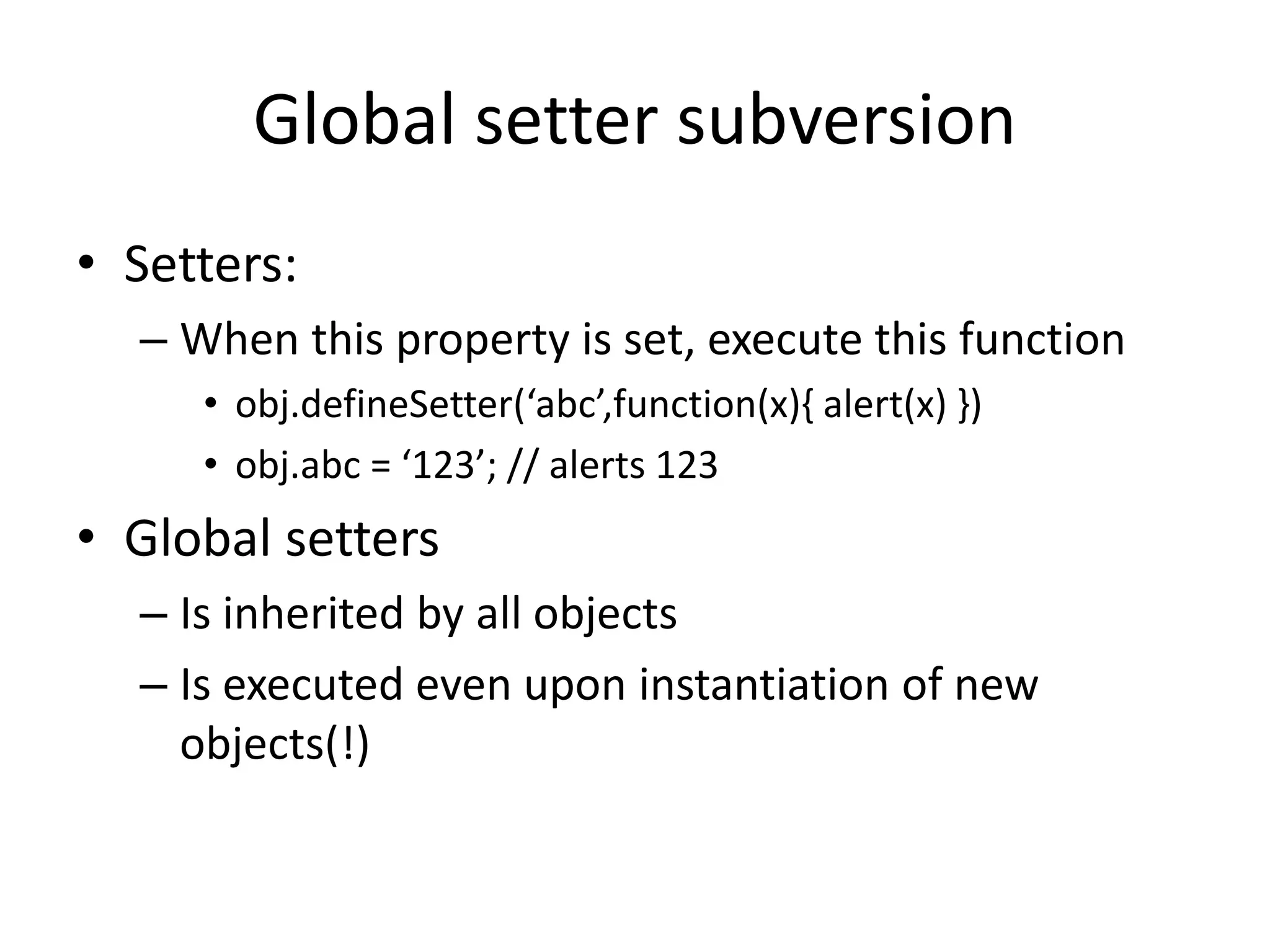 Global setter subversion 
• Setters: 
– When this property is set, execute this function 
• obj.defineSetter(‘abc’,function(x){ alert(x) }) 
• obj.abc = ‘123’; // alerts 123 
• Global setters 
– Is inherited by all objects 
– Is executed even upon instantiation of new 
objects(!) 
 