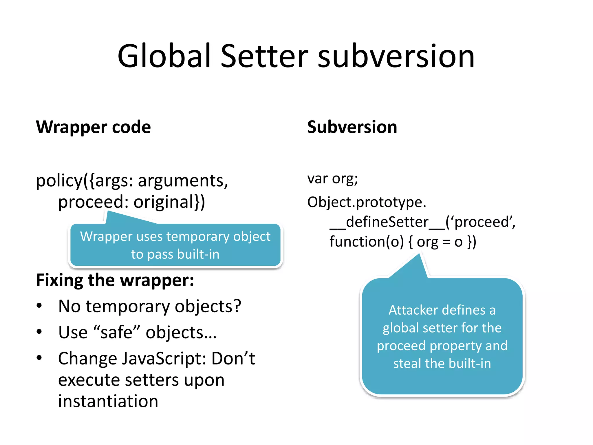Global Setter subversion 
Wrapper code 
policy({args: arguments, 
proceed: original}) 
Fixing the wrapper: 
• No temporary objects? 
• Use “safe” objects… 
• Change JavaScript: Don’t 
execute setters upon 
instantiation 
Subversion 
var org; 
Object.prototype. 
__defineSetter__(‘proceed’, 
Wrapper uses temporary object function(o) { org = o }) 
to pass built-in 
Attacker defines a 
global setter for the 
proceed property and 
steal the built-in 
 