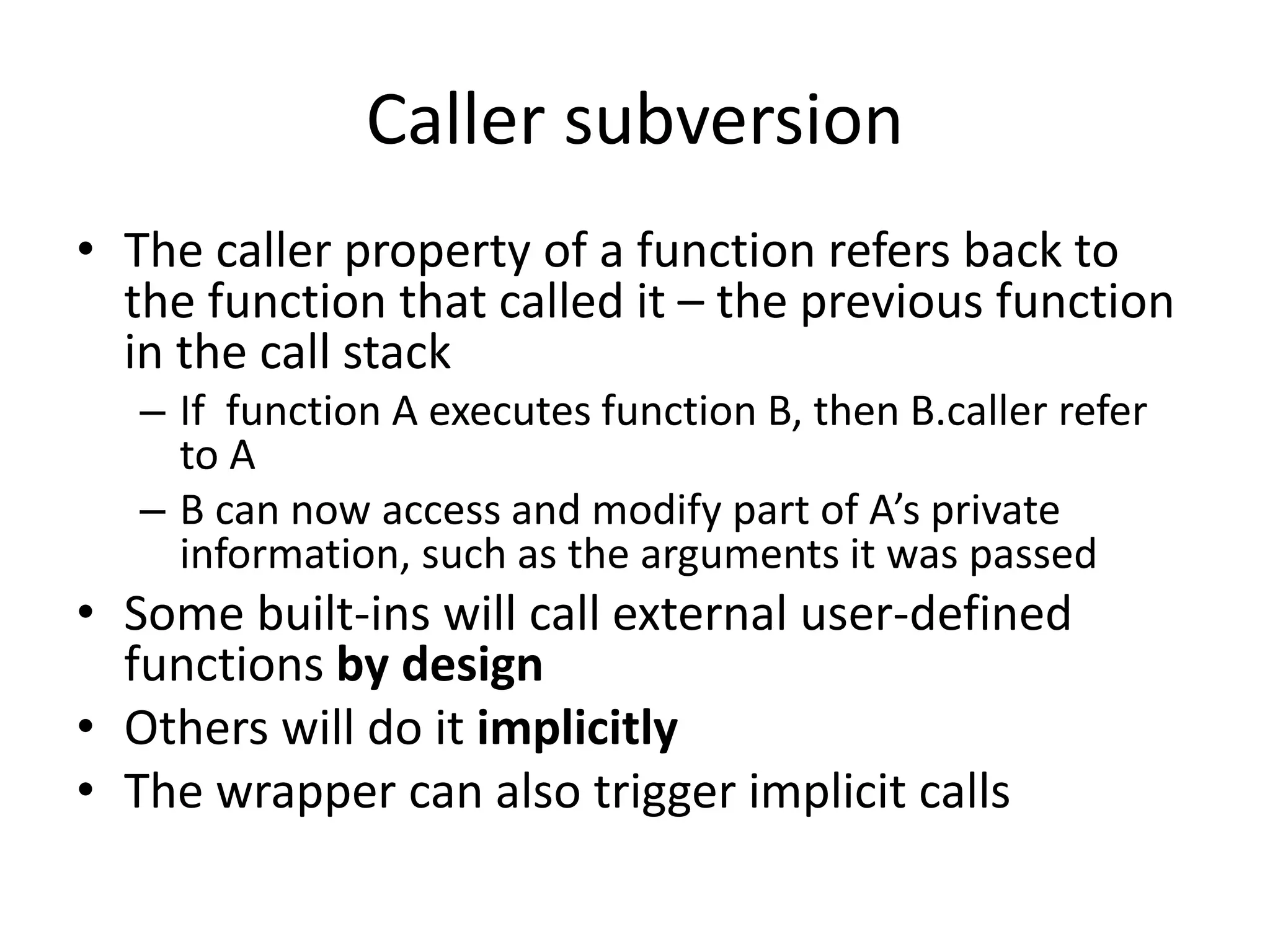 Caller subversion 
• The caller property of a function refers back to 
the function that called it – the previous function 
in the call stack 
– If function A executes function B, then B.caller refer 
to A 
– B can now access and modify part of A’s private 
information, such as the arguments it was passed 
• Some built-ins will call external user-defined 
functions by design 
• Others will do it implicitly 
• The wrapper can also trigger implicit calls 
 