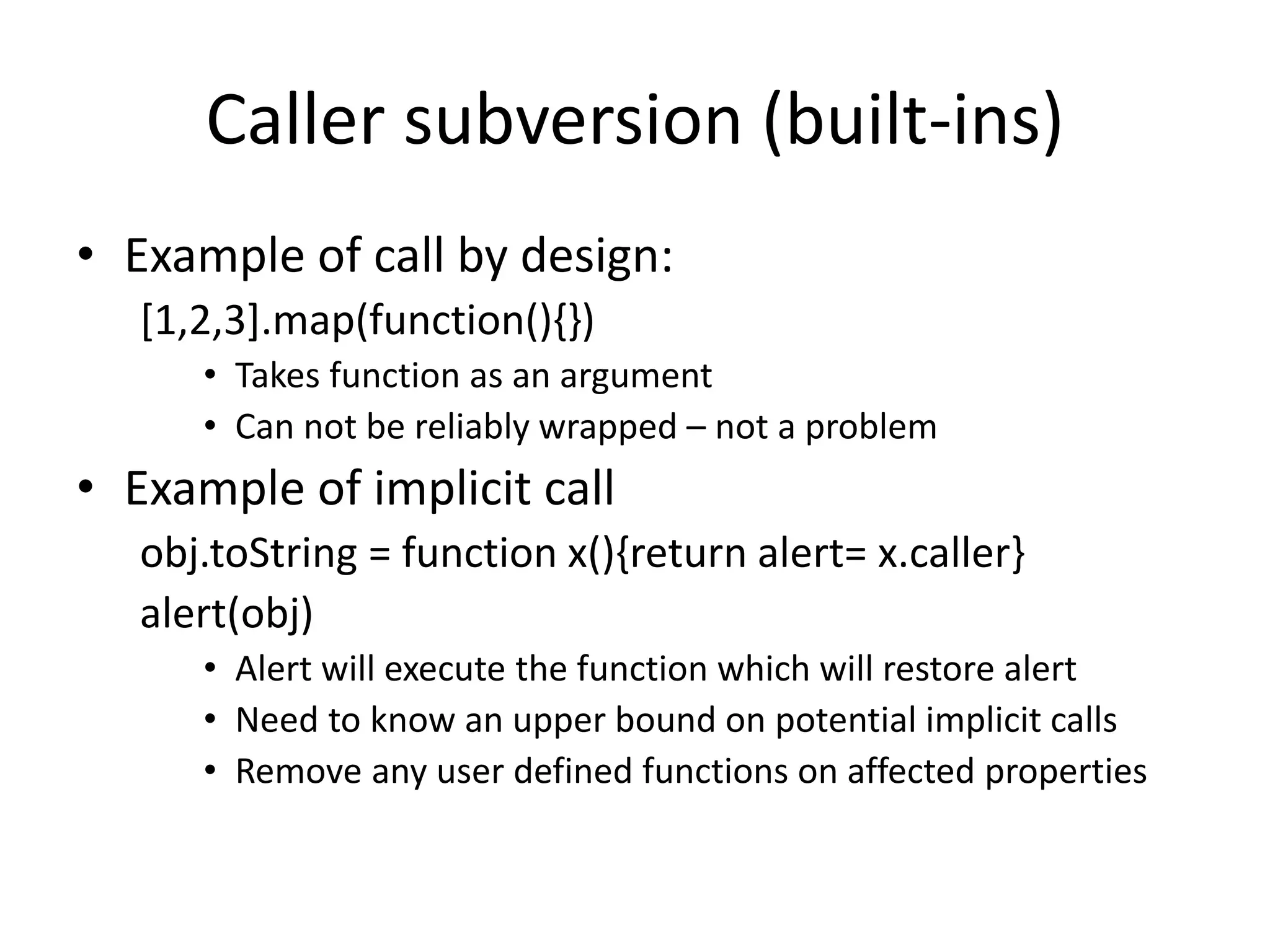 Caller subversion (built-ins) 
• Example of call by design: 
[1,2,3].map(function(){}) 
• Takes function as an argument 
• Can not be reliably wrapped – not a problem 
• Example of implicit call 
obj.toString = function x(){return alert= x.caller} 
alert(obj) 
• Alert will execute the function which will restore alert 
• Need to know an upper bound on potential implicit calls 
• Remove any user defined functions on affected properties 
 