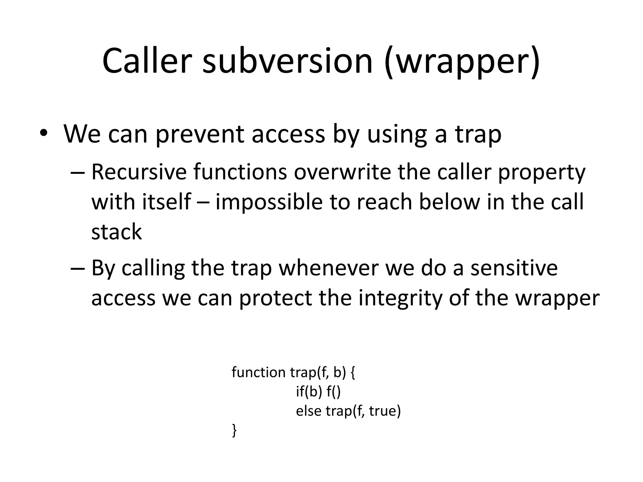 Caller subversion (wrapper) 
• We can prevent access by using a trap 
– Recursive functions overwrite the caller property 
with itself – impossible to reach below in the call 
stack 
– By calling the trap whenever we do a sensitive 
access we can protect the integrity of the wrapper 
function trap(f, b) { 
if(b) f() 
else trap(f, true) 
} 
 