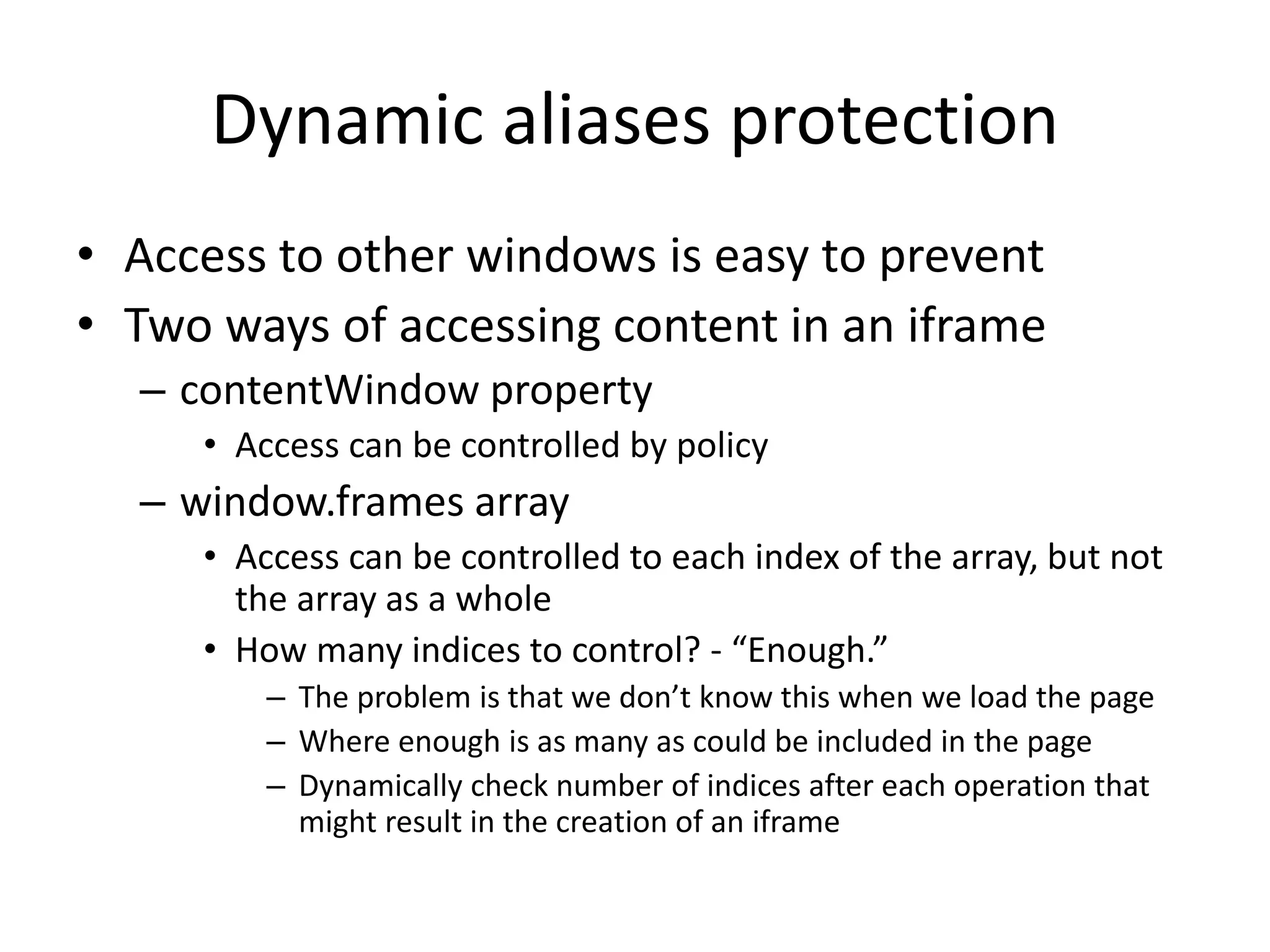 Dynamic aliases protection 
• Access to other windows is easy to prevent 
• Two ways of accessing content in an iframe 
– contentWindow property 
• Access can be controlled by policy 
– window.frames array 
• Access can be controlled to each index of the array, but not 
the array as a whole 
• How many indices to control? - “Enough.” 
– The problem is that we don’t know this when we load the page 
– Where enough is as many as could be included in the page 
– Dynamically check number of indices after each operation that 
might result in the creation of an iframe 
 