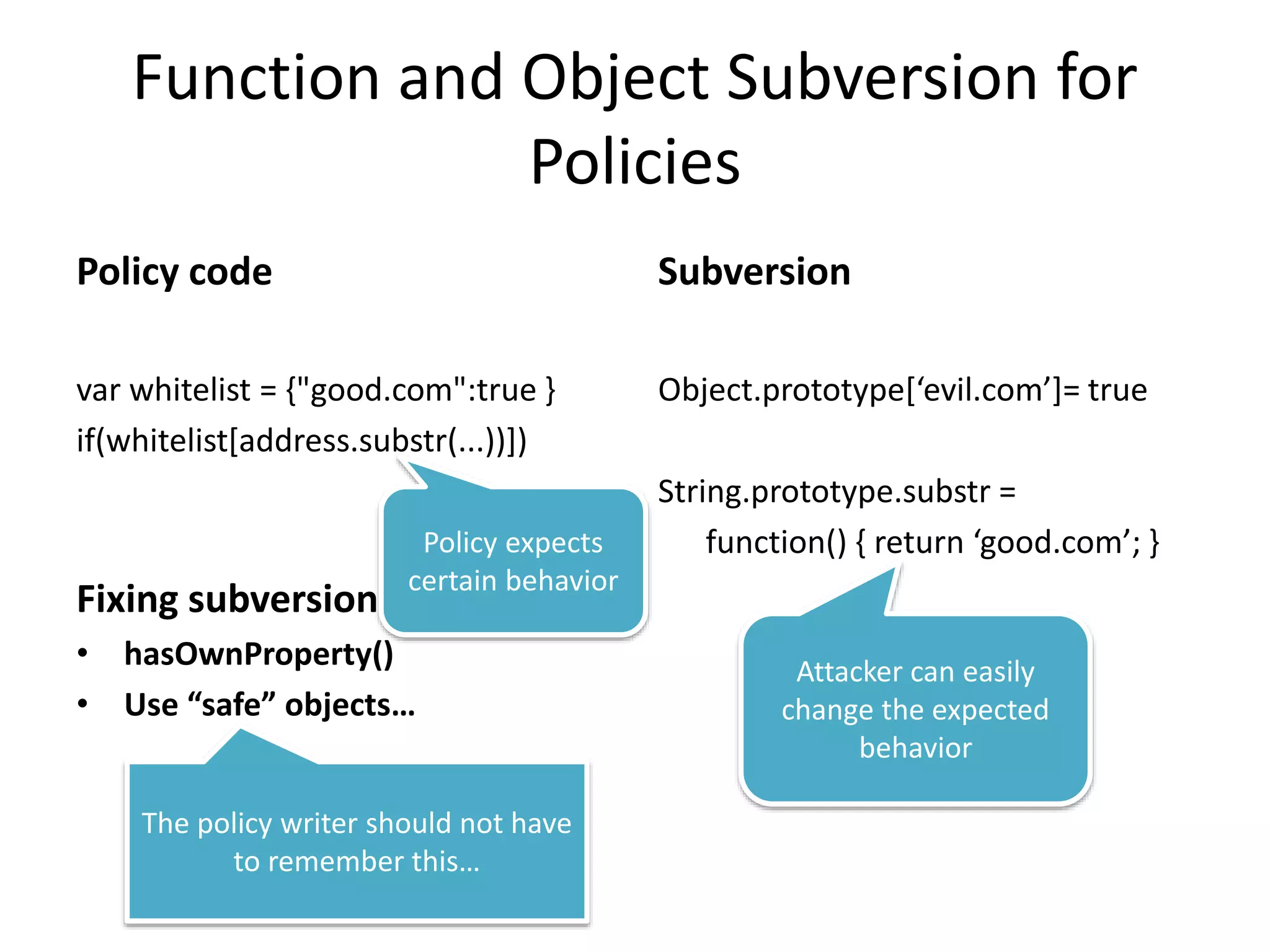 Function and Object Subversion for 
Policies 
Policy code 
var whitelist = {"good.com":true } 
if(whitelist[address.substr(...))]) 
Policy expects 
certain behavior 
Fixing subversion 
• hasOwnProperty() 
• Use “safe” objects… 
Subversion 
Object.prototype[‘evil.com’]= true 
String.prototype.substr = 
function() { return ‘good.com’; } 
The policy writer should not have 
to remember this… 
Attacker can easily 
change the expected 
behavior 
 