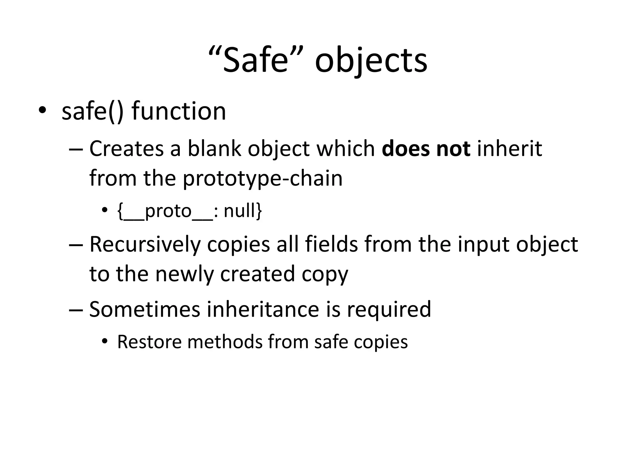 “Safe” objects 
• safe() function 
– Creates a blank object which does not inherit 
from the prototype-chain 
• {__proto__: null} 
– Recursively copies all fields from the input object 
to the newly created copy 
– Sometimes inheritance is required 
• Restore methods from safe copies 
 