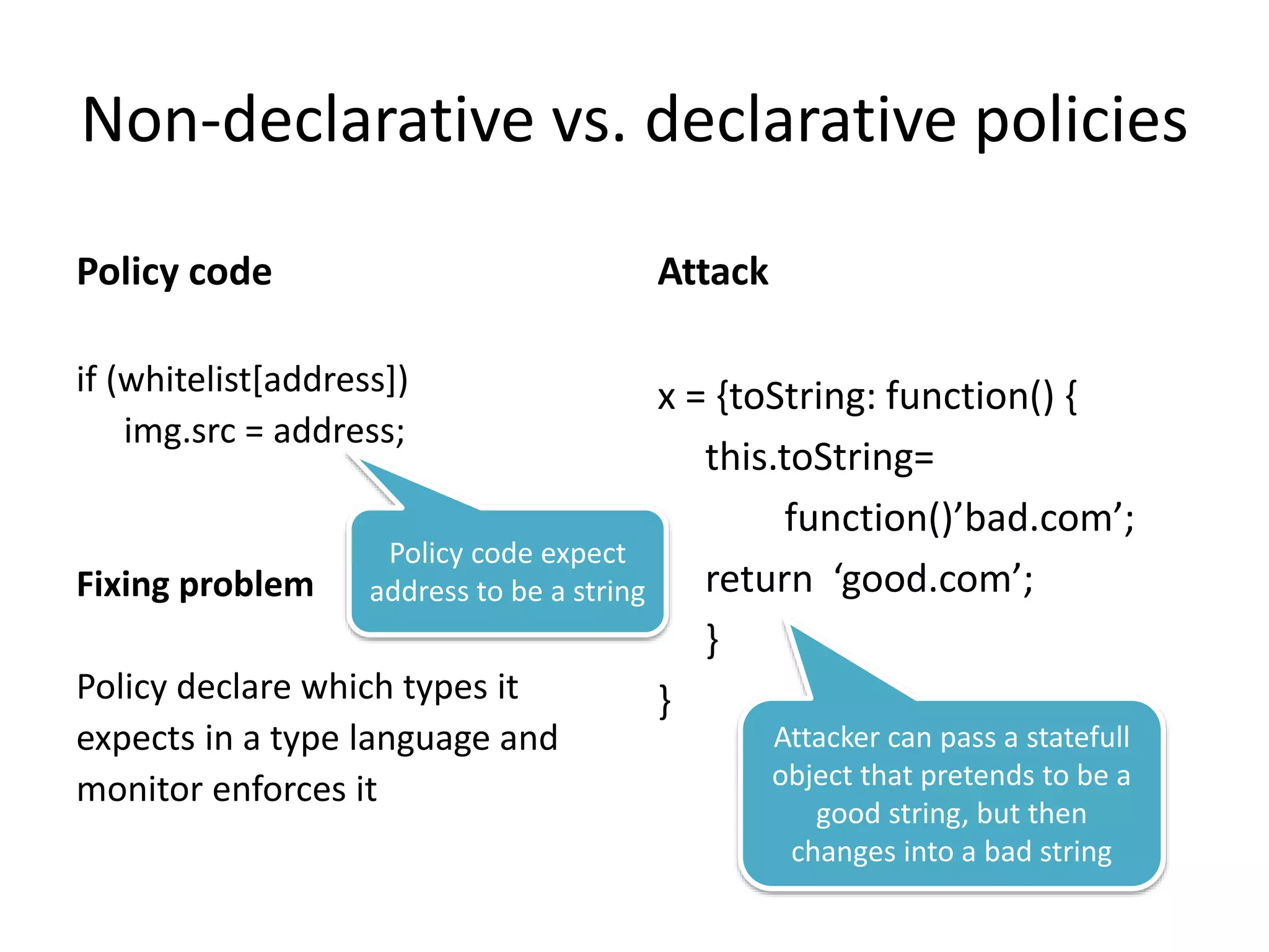 Non-declarative vs. declarative policies 
Policy code 
if (whitelist[address]) 
img.src = address; 
Fixing problem 
Policy declare which types it 
expects in a type language and 
monitor enforces it 
Attack 
x = {toString: function() { 
this.toString= 
function()’bad.com’; 
return ‘good.com’; 
} 
} 
Policy code expect 
address to be a string 
Attacker can pass a statefull 
object that pretends to be a 
good string, but then 
changes into a bad string 
 