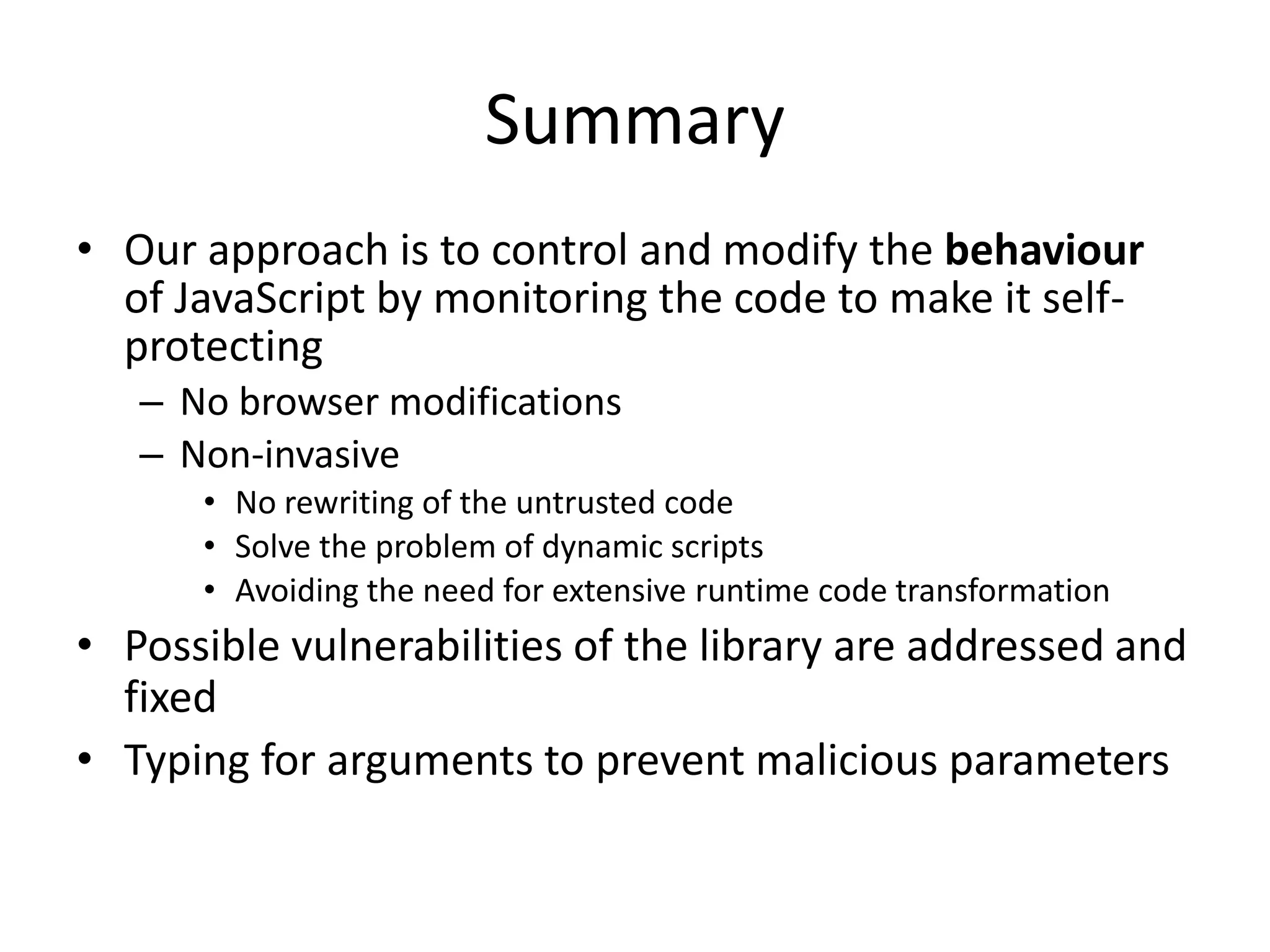 Summary 
• Our approach is to control and modify the behaviour 
of JavaScript by monitoring the code to make it self-protecting 
– No browser modifications 
– Non-invasive 
• No rewriting of the untrusted code 
• Solve the problem of dynamic scripts 
• Avoiding the need for extensive runtime code transformation 
• Possible vulnerabilities of the library are addressed and 
fixed 
• Typing for arguments to prevent malicious parameters 
Dagstuhl 09141, 2 April 2009 
 