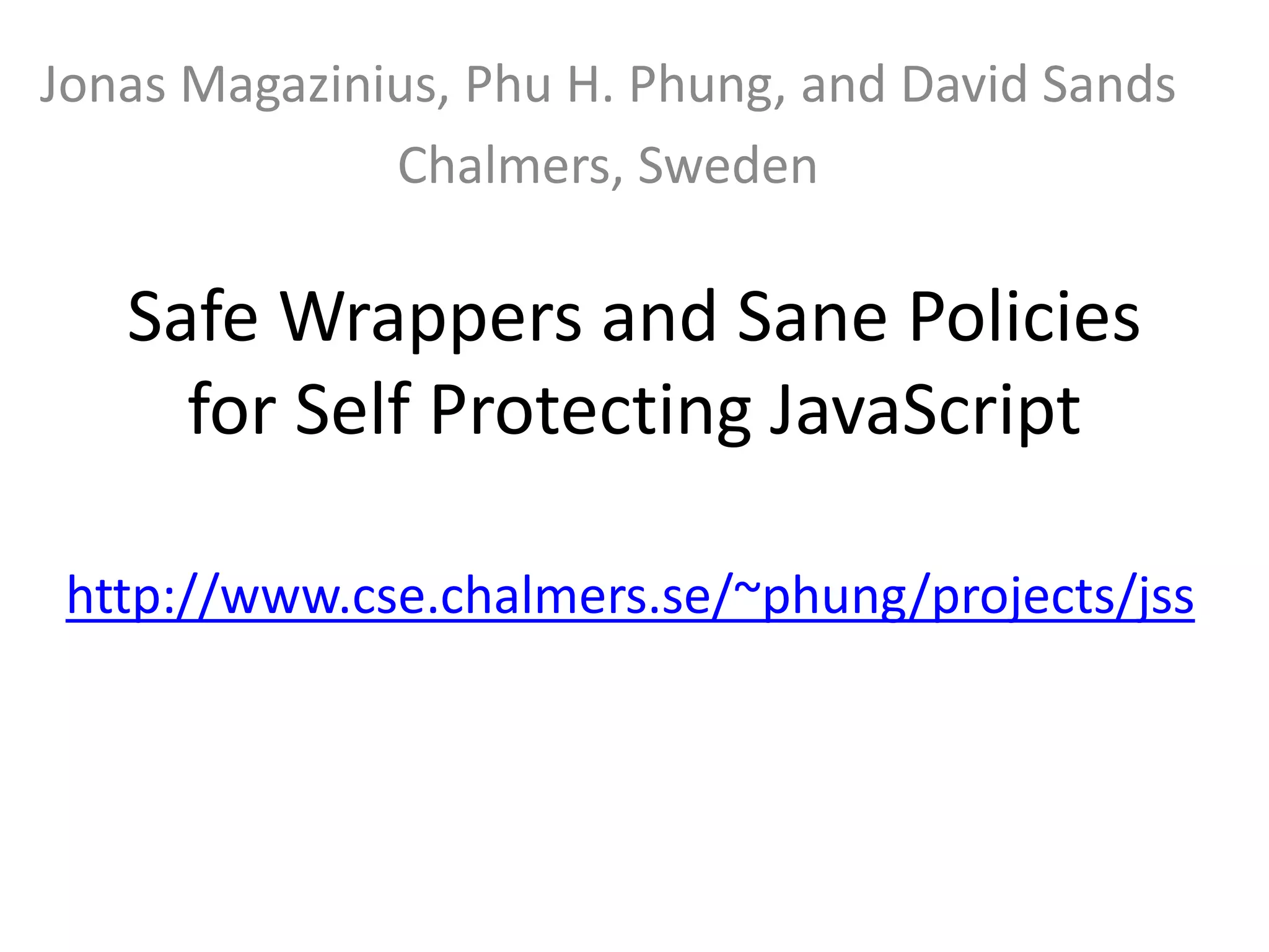 Jonas Magazinius, Phu H. Phung, and David Sands 
Chalmers, Sweden 
Safe Wrappers and Sane Policies 
for Self Protecting JavaScript 
http://www.cse.chalmers.se/~phung/projects/jss 
