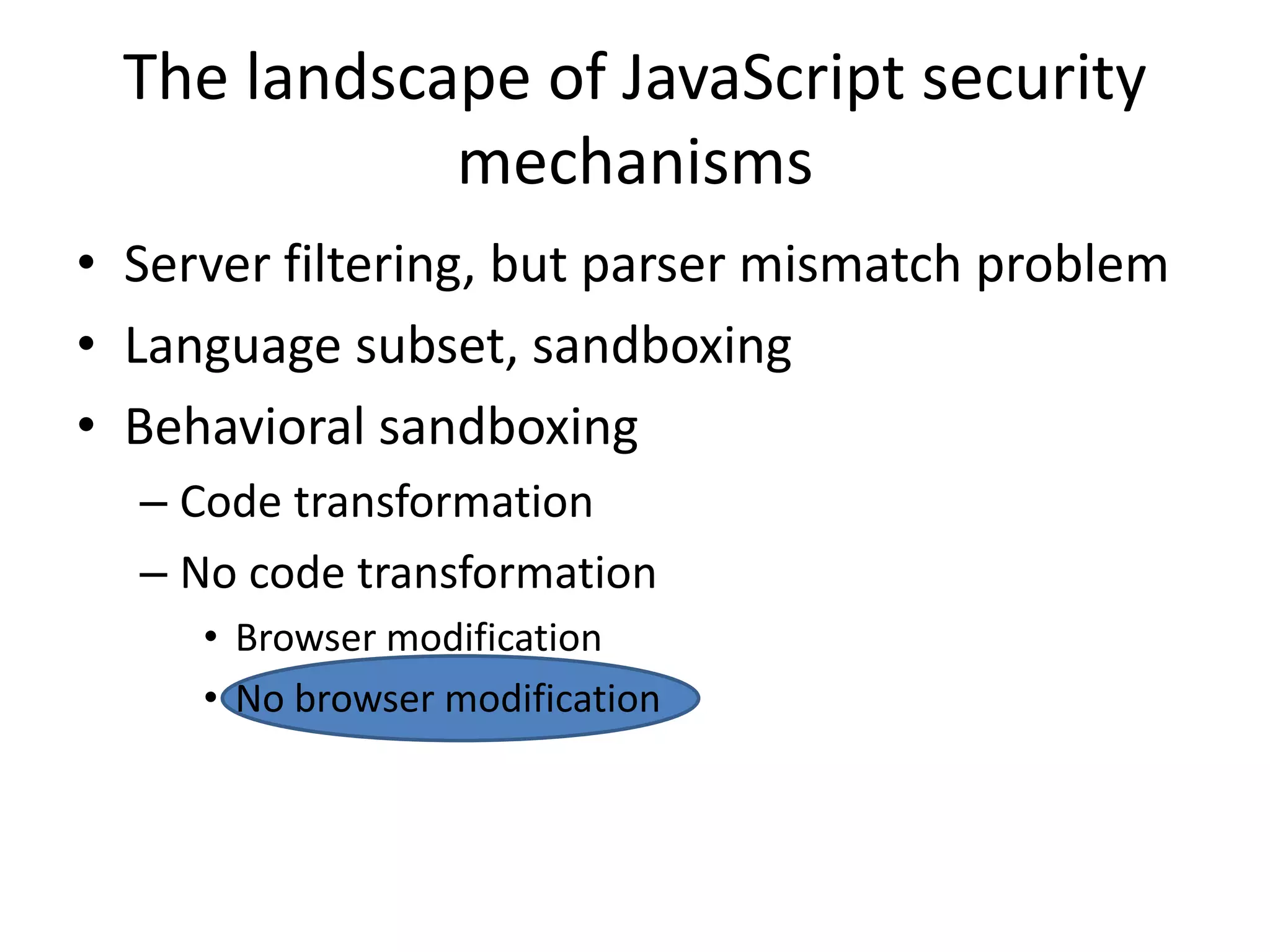 The landscape of JavaScript security 
mechanisms 
• Server filtering, but parser mismatch problem 
• Language subset, sandboxing 
• Behavioral sandboxing 
– Code transformation 
– No code transformation 
• Browser modification 
• No browser modification 
 