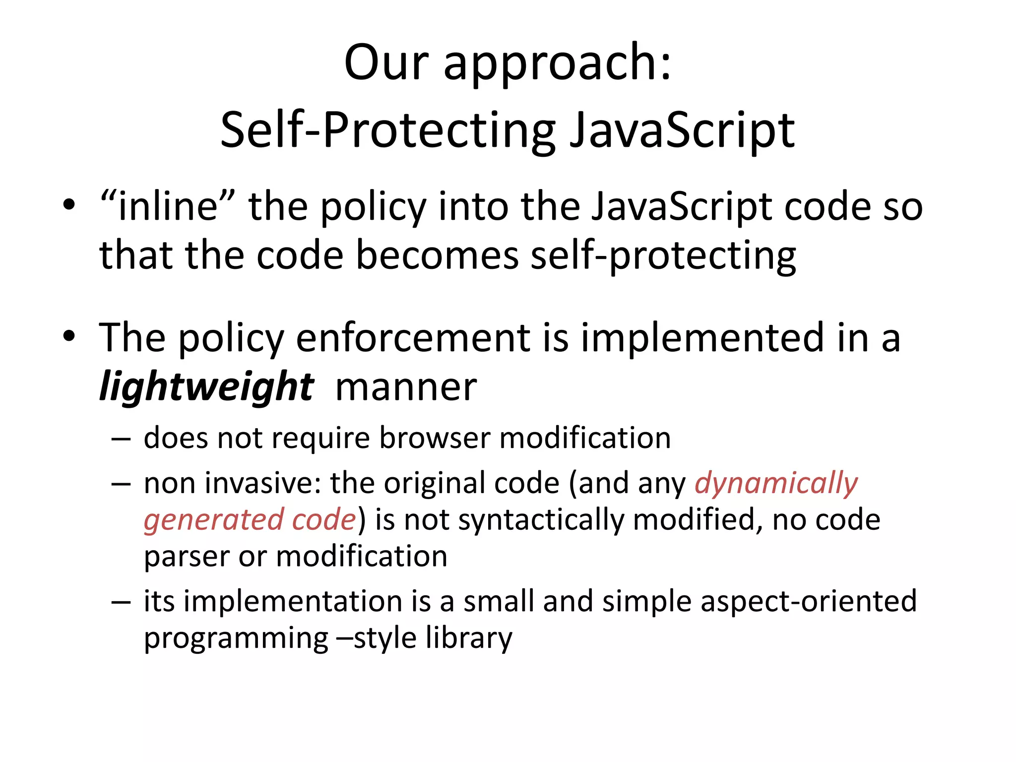 Our approach: 
Self-Protecting JavaScript 
• “inline” the policy into the JavaScript code so 
that the code becomes self-protecting 
• The policy enforcement is implemented in a 
lightweight manner 
– does not require browser modification 
– non invasive: the original code (and any dynamically 
generated code) is not syntactically modified, no code 
parser or modification 
– its implementation is a small and simple aspect-oriented 
programming –style library 
 