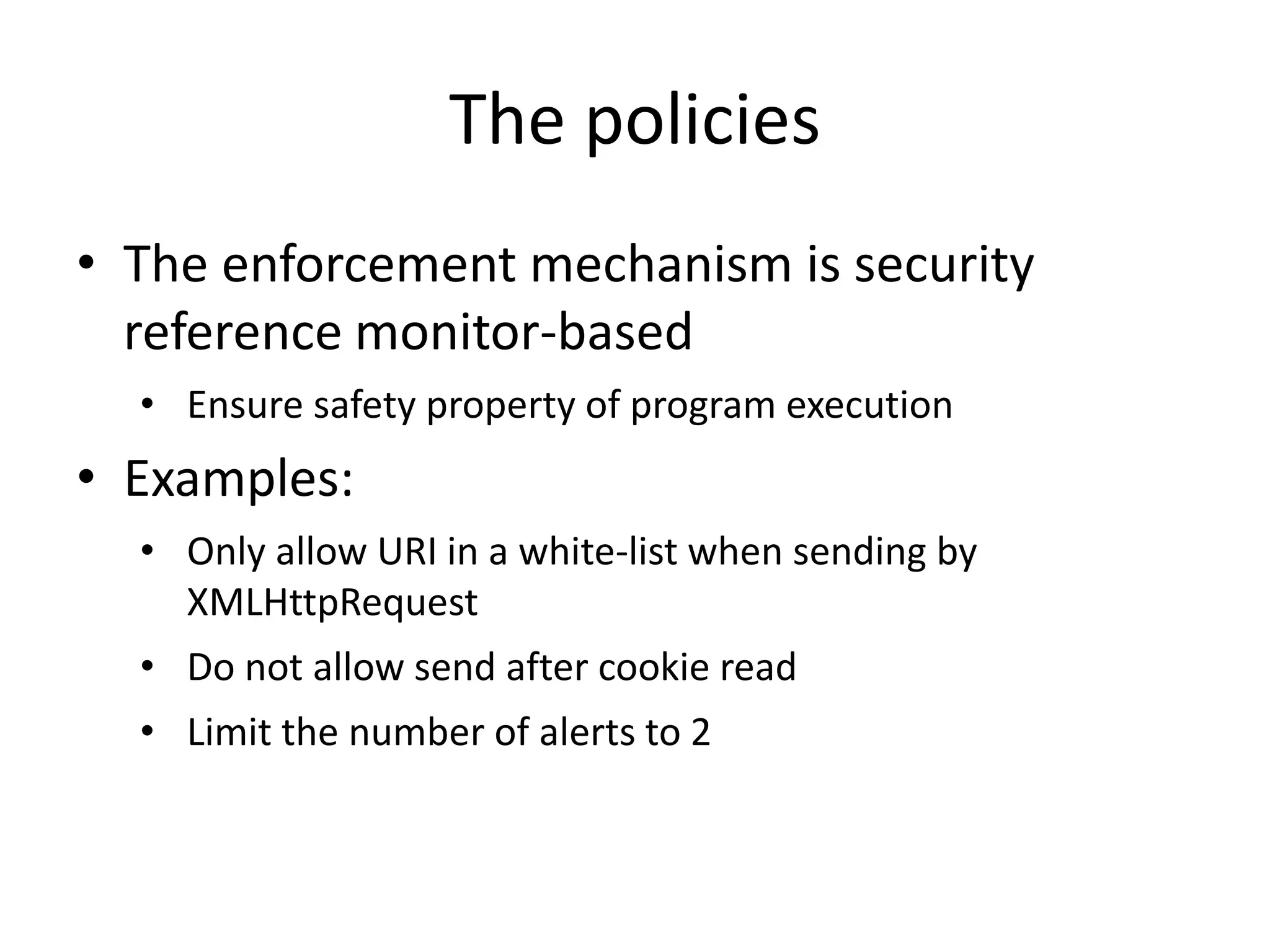 The policies 
• The enforcement mechanism is security 
reference monitor-based 
• Ensure safety property of program execution 
• Examples: 
• Only allow URI in a white-list when sending by 
XMLHttpRequest 
• Do not allow send after cookie read 
• Limit the number of alerts to 2 
 