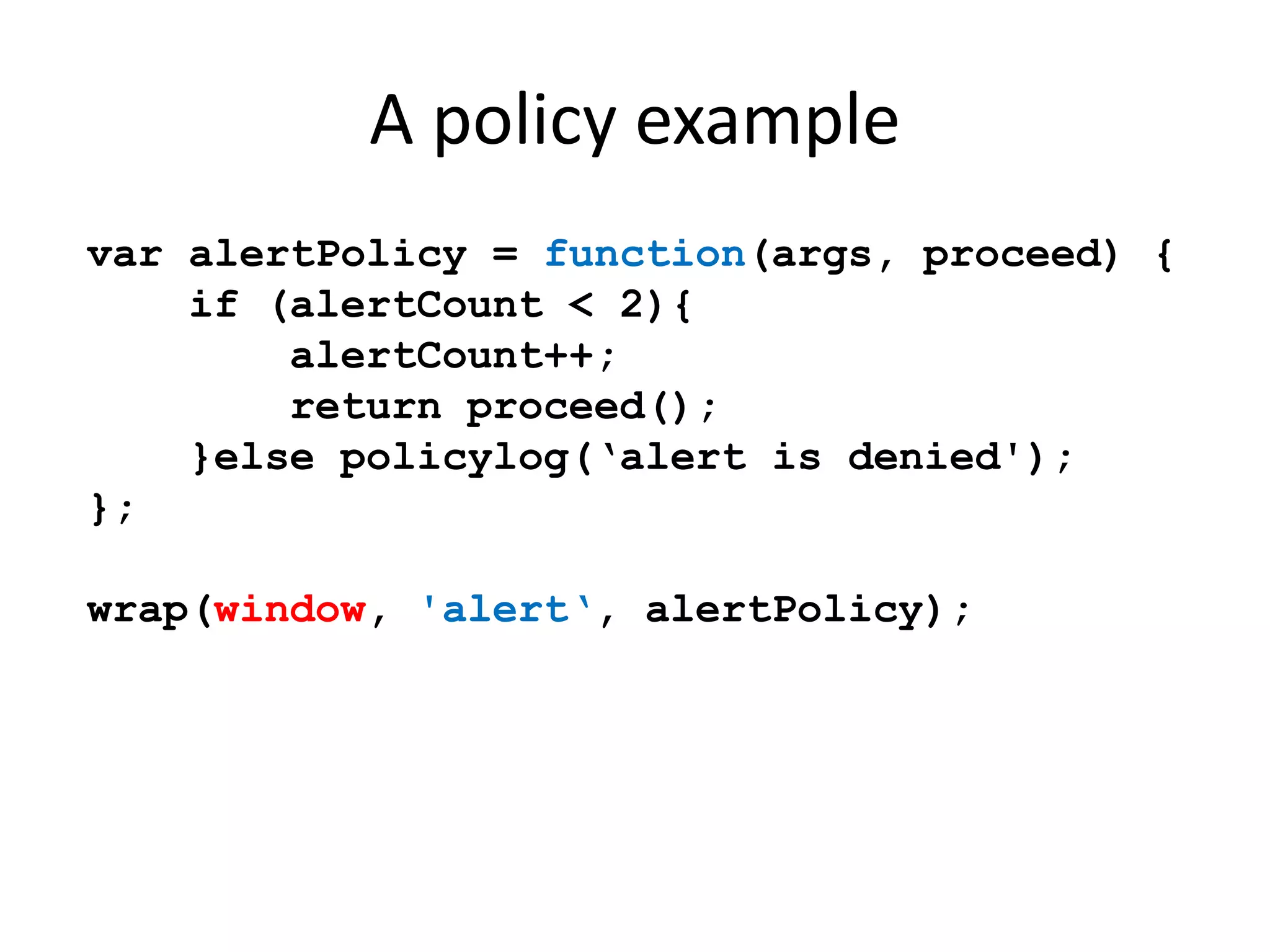 A policy example 
var alertPolicy = function(args, proceed) { 
if (alertCount < 2){ 
alertCount++; 
return proceed(); 
}else policylog(‘alert is denied'); 
}; 
wrap(window, 'alert‘, alertPolicy); 
 