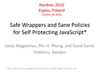 Nordsec 2010 
Espoo, Finland 
October 29, 2010 
Safe Wrappers and Sane Policies 
for Self Protecting JavaScript* 
Jonas Magazinius, Phu H. Phung, and David Sands 
Chalmers, Sweden 
* This work has been accepted and presented at OWASP AppSec Research ’10 
 