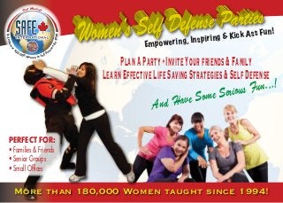 Empowering, Inspiring & Kick Ass Fun!
PlanAParty•InviteYourfriends&Family
LearnEffectiveLifeSavingStrategies&SelfDefense
More than 180,000 Women taught since 1994!
And Have Some Serious Fun...!
PERFECT FOR:
• Families & Friends
• Senior Groups
• Small Offices
ToEmpow
er
500,000 Women In Self Def
enseBy2020
Our Mission
 