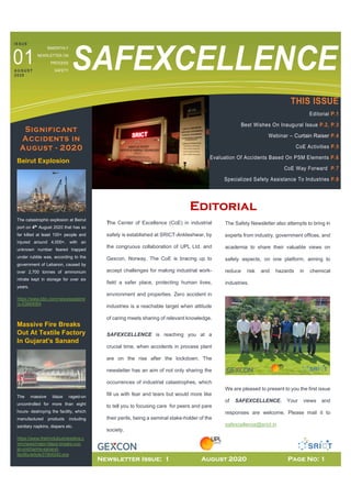 BIMONTHLY
NEWSLETTER ON
PROCESS
SAFETY SAFEXCELLENCE
CE
Significant
Accidents in
August - 2020
Beirut Explosion
The catastrophic explosion at Beirut
port on 4th
August 2020 that has so
far killed at least 100+ people and
injured around 4,000+, with an
unknown number feared trapped
under rubble was, according to the
government of Lebanon, caused by
over 2,700 tonnes of ammonium
nitrate kept in storage for over six
years.
https://www.bbc.com/news/explaine
rs-53664064
Massive Fire Breaks
Out At Textile Factory
In Gujarat's Sanand
The massive blaze raged-on
uncontrolled for more than eight
hours- destroying the facility, which
manufactured products including
sanitary napkins, diapers etc.
https://www.thehindubusinessline.c
om/news/major-blaze-breaks-out-
at-unicharms-sanand-
facility/article31904242.ece
Editorial
The Center of Excellence (CoE) in industrial
safety is established at SRICT-Ankleshwar, by
the congruous collaboration of UPL Ltd. and
Gexcon, Norway. The CoE is bracing up to
accept challenges for making industrial work-
field a safer place, protecting human lives,
environment and properties. Zero accident in
industries is a reachable target when attitude
of caring meets sharing of relevant knowledge.
SAFEXCELLENCE is reaching you at a
crucial time, when accidents in process plant
are on the rise after the lockdown. The
newsletter has an aim of not only sharing the
occurrences of industrial catastrophes, which
fill us with fear and tears but would more like
to tell you to focusing care for peers and pare
their perils, being a seminal stake-holder of the
society.
The Safety Newsletter also attempts to bring in
experts from industry, government offices, and
academia to share their valuable views on
safety aspects, on one platform, aiming to
reduce risk and hazards in chemical
industries.
We are pleased to present to you the first issue
of SAFEXCELLENCE. Your views and
responses are welcome. Please mail it to
safexcellence@srict.in
THIS ISSUE
Editorial P.1
Best Wishes On Inaugural Issue P.2, P.3
Webinar – Curtain Raiser P.4
CoE Activities P.5
Evaluation Of Accidents Based On PSM Elements P.6
CoE Way Forward P.7
Specialized Safety Assistance To Industries P.8
IS SUE
A U GUS T
20 20
01
Newsletter Issue: 1 August 2020 Page No: 1
 