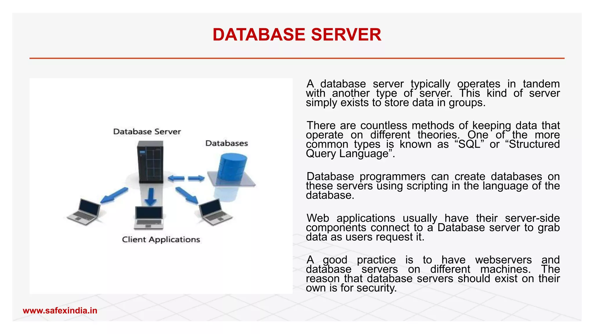 A database server typically operates in tandem
with another type of server. This kind of server
simply exists to store data in groups.
There are countless methods of keeping data that
operate on different theories. One of the more
common types is known as “SQL” or “Structured
Query Language”.
Database programmers can create databases on
these servers using scripting in the language of the
database.
Web applications usually have their server-side
components connect to a Database server to grab
data as users request it.
A good practice is to have webservers and
database servers on different machines. The
reason that database servers should exist on their
own is for security.
DATABASE SERVER
www.safexindia.in
 