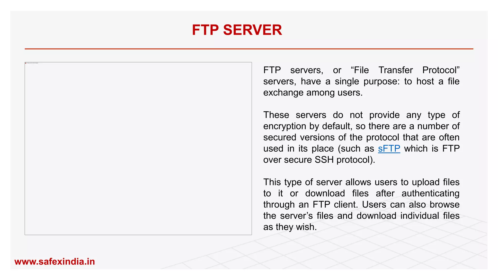 FTP servers, or “File Transfer Protocol”
servers, have a single purpose: to host a file
exchange among users.
These servers do not provide any type of
encryption by default, so there are a number of
secured versions of the protocol that are often
used in its place (such as sFTP which is FTP
over secure SSH protocol).
This type of server allows users to upload files
to it or download files after authenticating
through an FTP client. Users can also browse
the server’s files and download individual files
as they wish.
FTP SERVER
www.safexindia.in
 