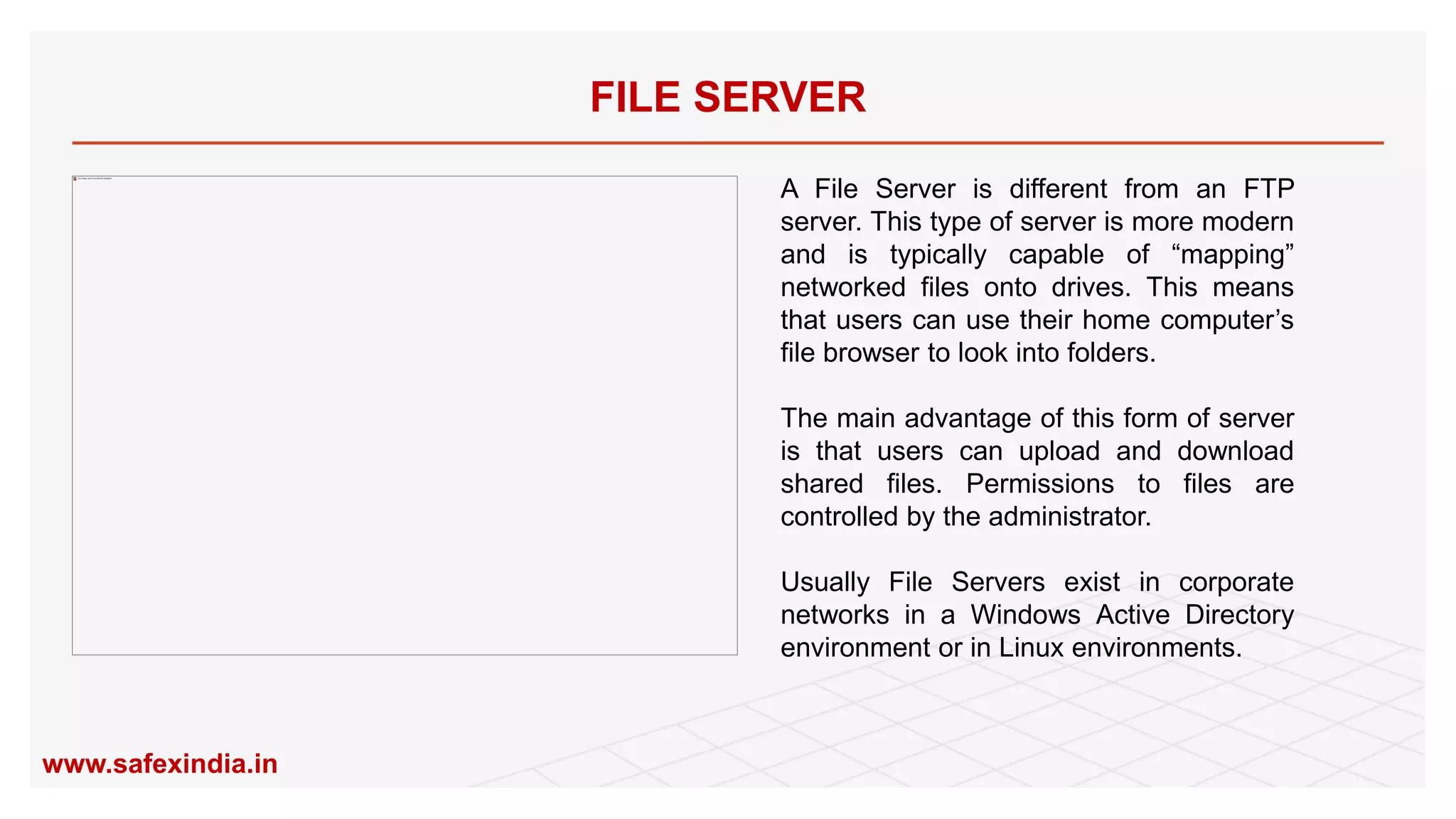 FILE SERVER
A File Server is different from an FTP
server. This type of server is more modern
and is typically capable of “mapping”
networked files onto drives. This means
that users can use their home computer’s
file browser to look into folders.
The main advantage of this form of server
is that users can upload and download
shared files. Permissions to files are
controlled by the administrator.
Usually File Servers exist in corporate
networks in a Windows Active Directory
environment or in Linux environments.
www.safexindia.in
 