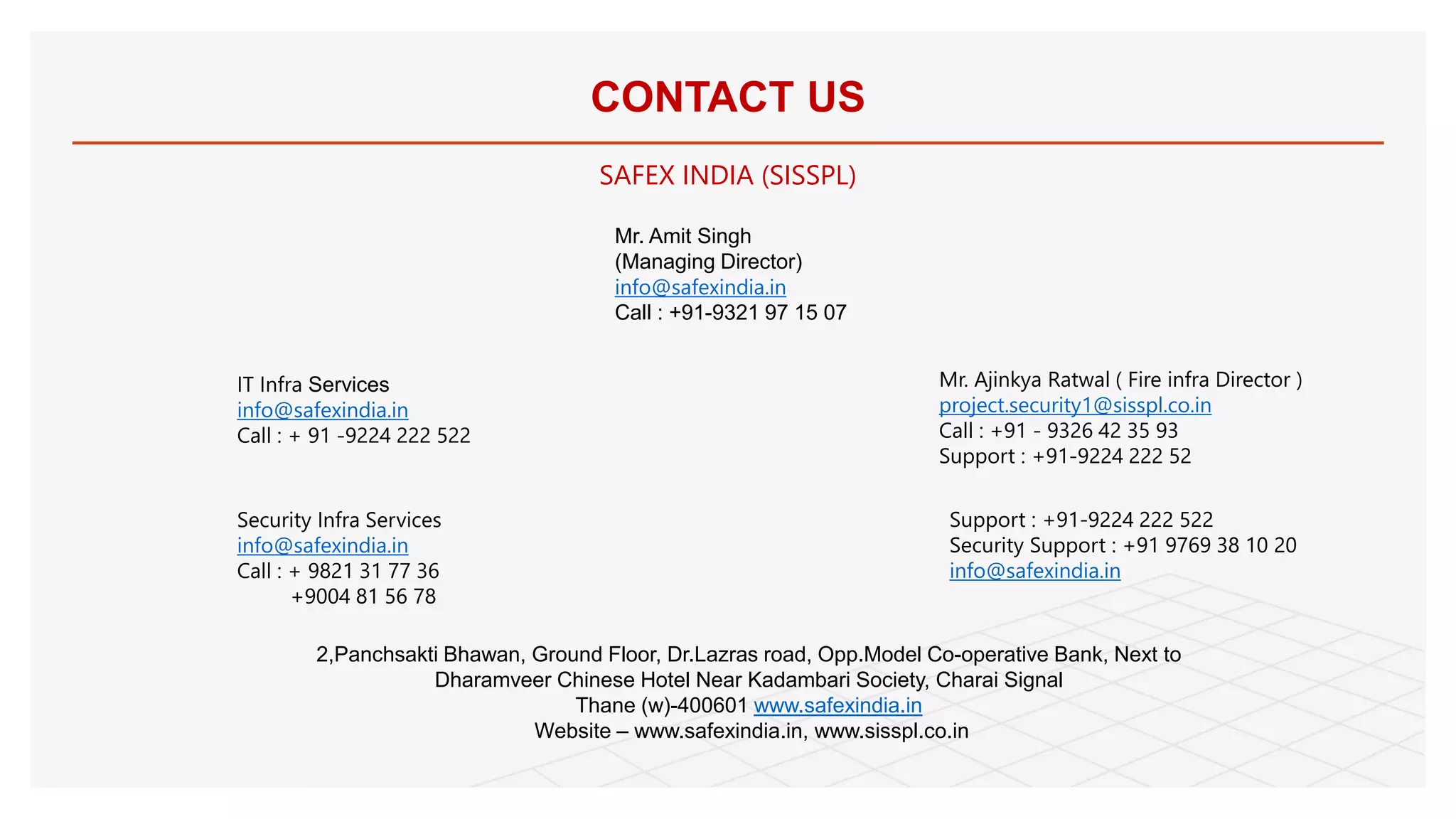 CONTACT US
SAFEX INDIA (SISSPL)
Mr. Amit Singh
(Managing Director)
info@safexindia.in
Call : +91-9321 97 15 07
IT Infra Services
info@safexindia.in
Call : + 91 -9224 222 522
Mr. Ajinkya Ratwal ( Fire infra Director )
project.security1@sisspl.co.in
Call : +91 - 9326 42 35 93
Support : +91-9224 222 52
Security Infra Services
info@safexindia.in
Call : + 9821 31 77 36
+9004 81 56 78
Support : +91-9224 222 522
Security Support : +91 9769 38 10 20
info@safexindia.in
2,Panchsakti Bhawan, Ground Floor, Dr.Lazras road, Opp.Model Co-operative Bank, Next to
Dharamveer Chinese Hotel Near Kadambari Society, Charai Signal
Thane (w)-400601 www.safexindia.in
Website – www.safexindia.in, www.sisspl.co.in
 