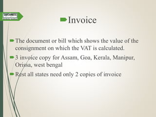 Invoice
The document or bill which shows the value of the
consignment on which the VAT is calculated.
3 invoice copy for Assam, Goa, Kerala, Manipur,
Orissa, west bengal
Rest all states need only 2 copies of invoice
 