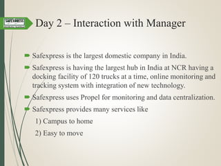 Day 2 – Interaction with Manager
 Safexpress is the largest domestic company in India.
 Safexpress is having the largest hub in India at NCR having a
docking facility of 120 trucks at a time, online monitoring and
tracking system with integration of new technology.
 Safexpress uses Propel for monitoring and data centralization.
 Safexpress provides many services like
1) Campus to home
2) Easy to move
 
