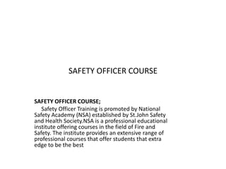 SAFETY OFFICER COURSE
SAFETY OFFICER COURSE;
Safety Officer Training is promoted by National
Safety Academy (NSA) established by St.John Safety
and Health Society.NSA is a professional educational
institute offering courses in the field of Fire and
Safety. The institute provides an extensive range of
professional courses that offer students that extra
edge to be the best
 