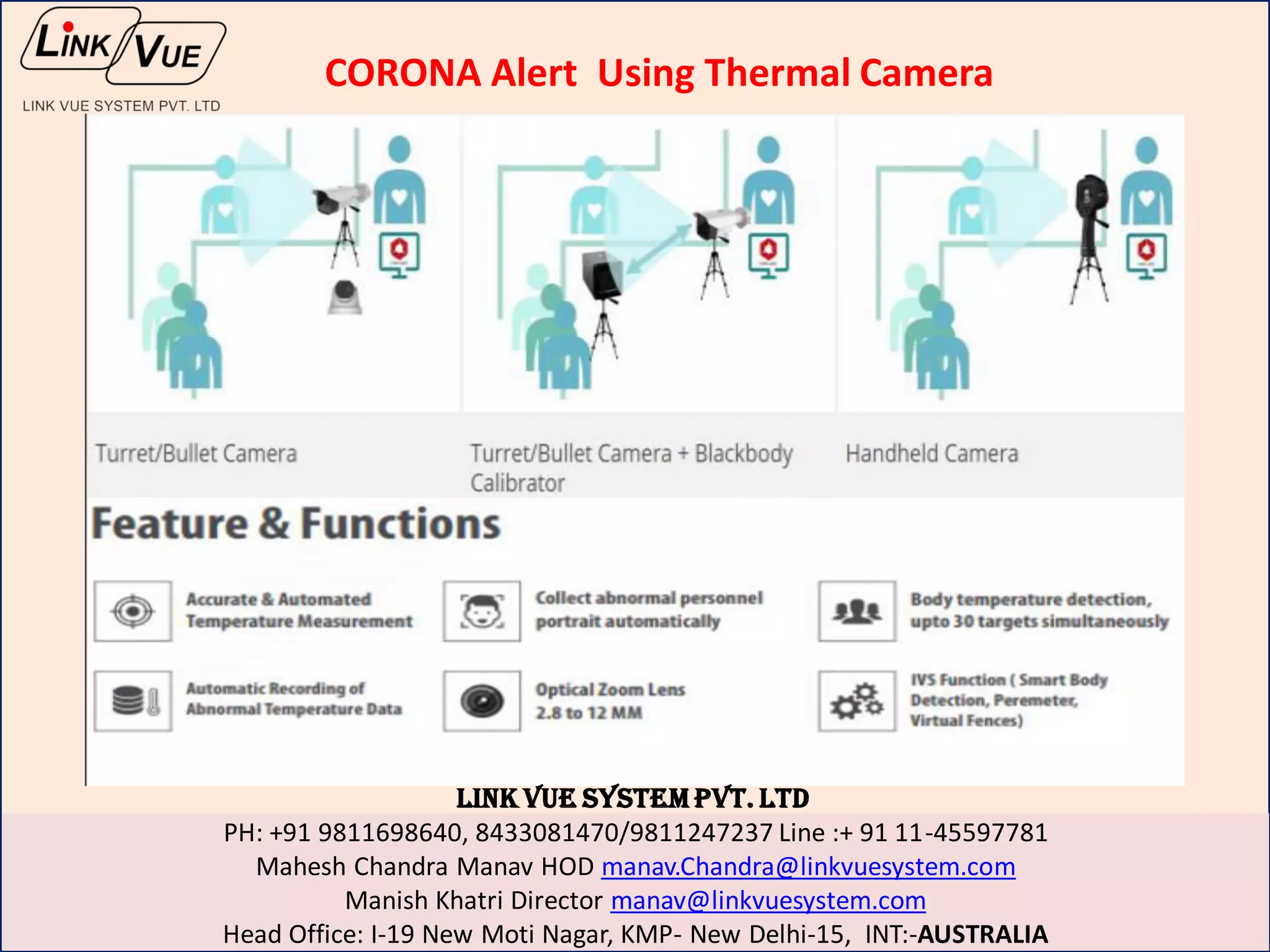 LINK VUE SYSTEM PVT. LTD
PH: +91 9811698640, 8433081470/9811247237 Line :+ 91 11-45597781
Mahesh Chandra Manav HOD manav.Chandra@linkvuesystem.com
Manish Khatri Director manav@linkvuesystem.com
Head Office: I-19 New Moti Nagar, KMP- New Delhi-15, INT:-AUSTRALIA
CORONA Alert Using Thermal Camera
 