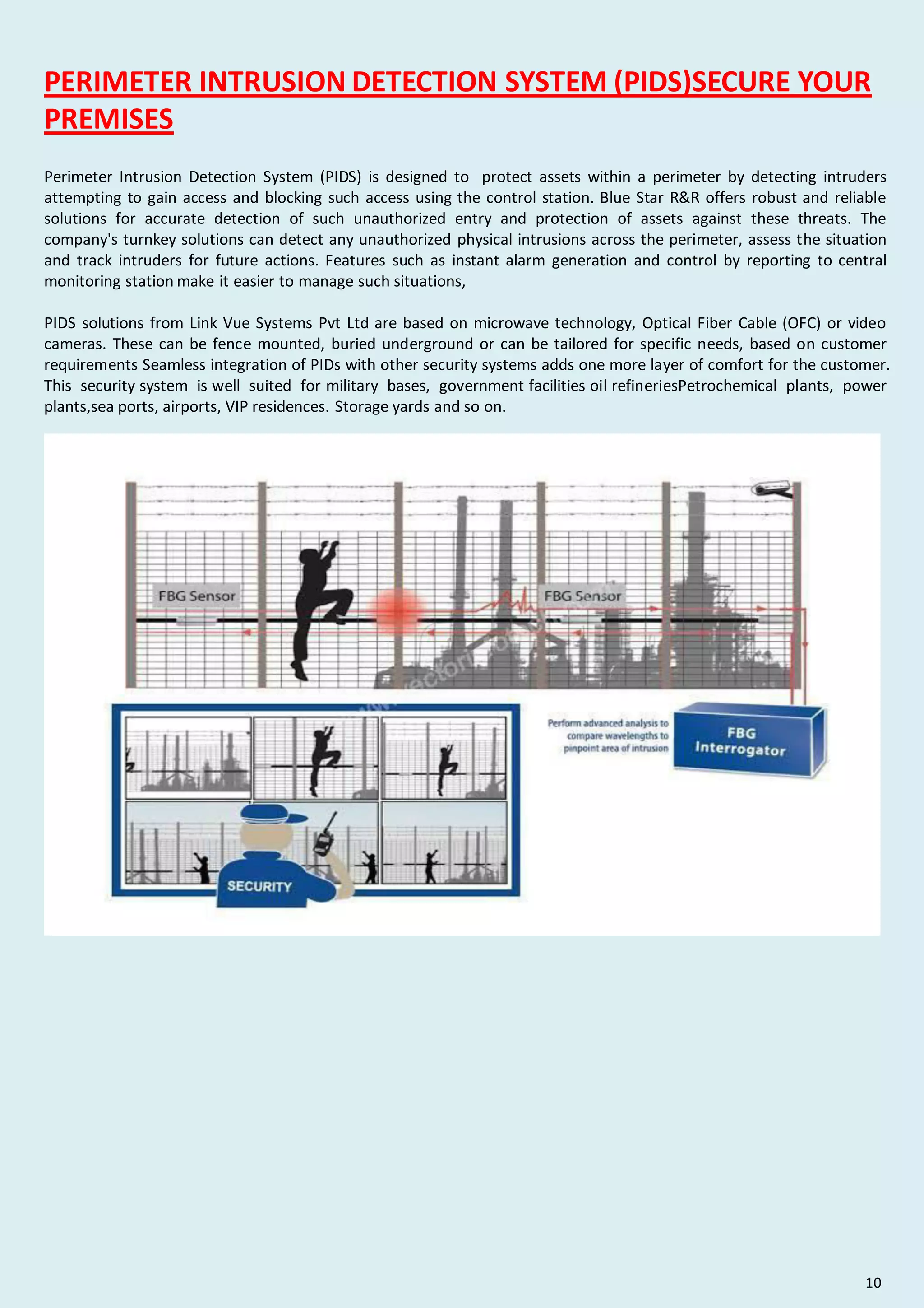 PERIMETER INTRUSION DETECTION SYSTEM (PIDS)SECURE YOUR
PREMISES
Perimeter Intrusion Detection System (PIDS) is designed to protect assets within a perimeter by detecting intruders
attempting to gain access and blocking such access using the control station. Blue Star R&R offers robust and reliable
solutions for accurate detection of such unauthorized entry and protection of assets against these threats. The
company's turnkey solutions can detect any unauthorized physical intrusions across the perimeter, assess the situation
and track intruders for future actions. Features such as instant alarm generation and control by reporting to central
monitoring station make it easier to manage such situations,
PIDS solutions from Link Vue Systems Pvt Ltd are based on microwave technology, Optical Fiber Cable (OFC) or video
cameras. These can be fence mounted, buried underground or can be tailored for specific needs, based on customer
requirements Seamless integration of PIDs with other security systems adds one more layer of comfort for the customer.
This security system is well suited for military bases, government facilities oil refineriesPetrochemical plants, power
plants,sea ports, airports, VIP residences. Storage yards and so on.
10
 