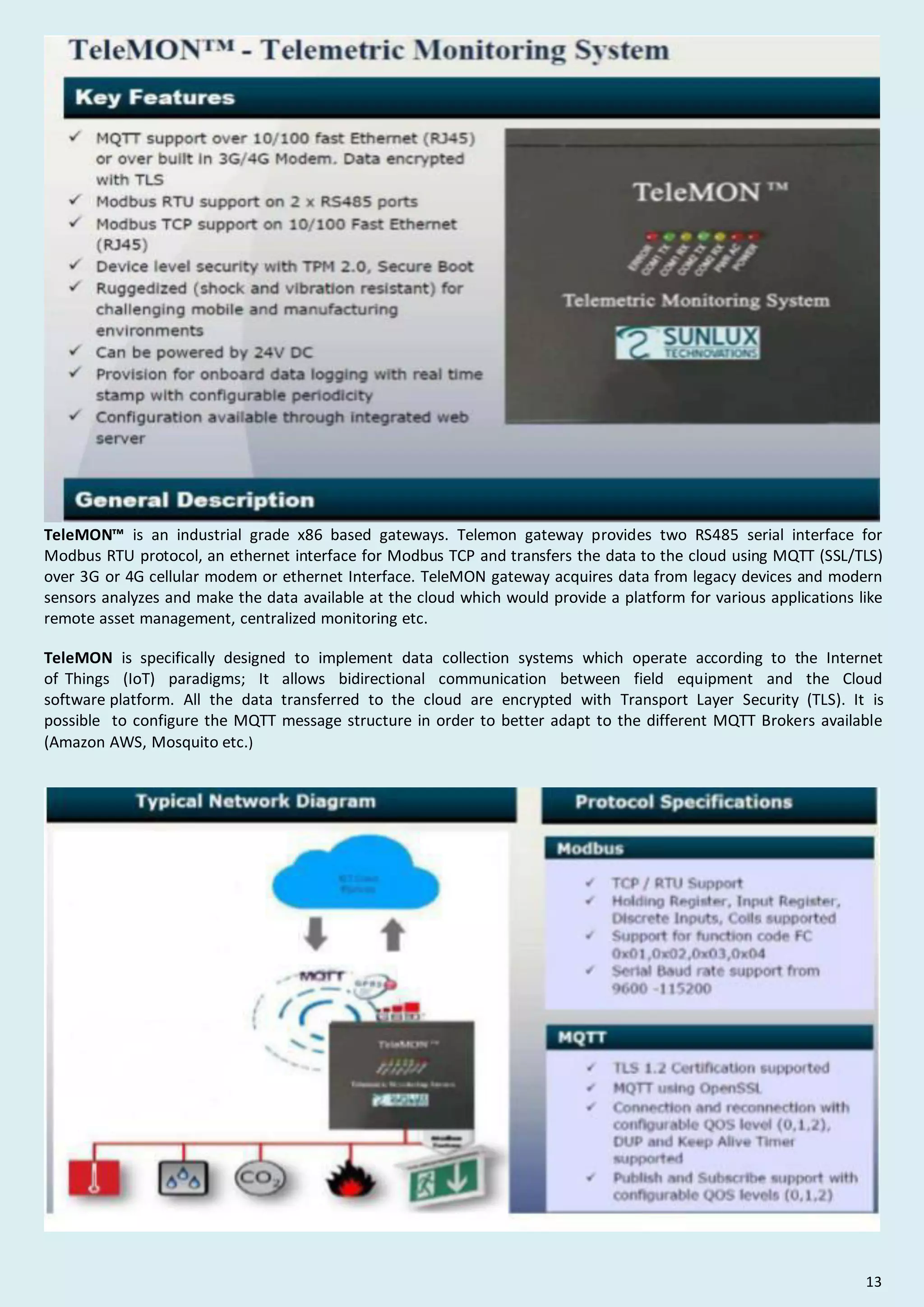 TeleMON™ is an industrial grade x86 based gateways. Telemon gateway provides two RS485 serial interface for
Modbus RTU protocol, an ethernet interface for Modbus TCP and transfers the data to the cloud using MQTT (SSL/TLS)
over 3G or 4G cellular modem or ethernet Interface. TeleMON gateway acquires data from legacy devices and modern
sensors analyzes and make the data available at the cloud which would provide a platform for various applications like
remote asset management, centralized monitoring etc.
TeleMON is specifically designed to implement data collection systems which operate according to the Internet
of Things (IoT) paradigms; It allows bidirectional communication between field equipment and the Cloud
software platform. All the data transferred to the cloud are encrypted with Transport Layer Security (TLS). It is
possible to configure the MQTT message structure in order to better adapt to the different MQTT Brokers available
(Amazon AWS, Mosquito etc.)
13
 