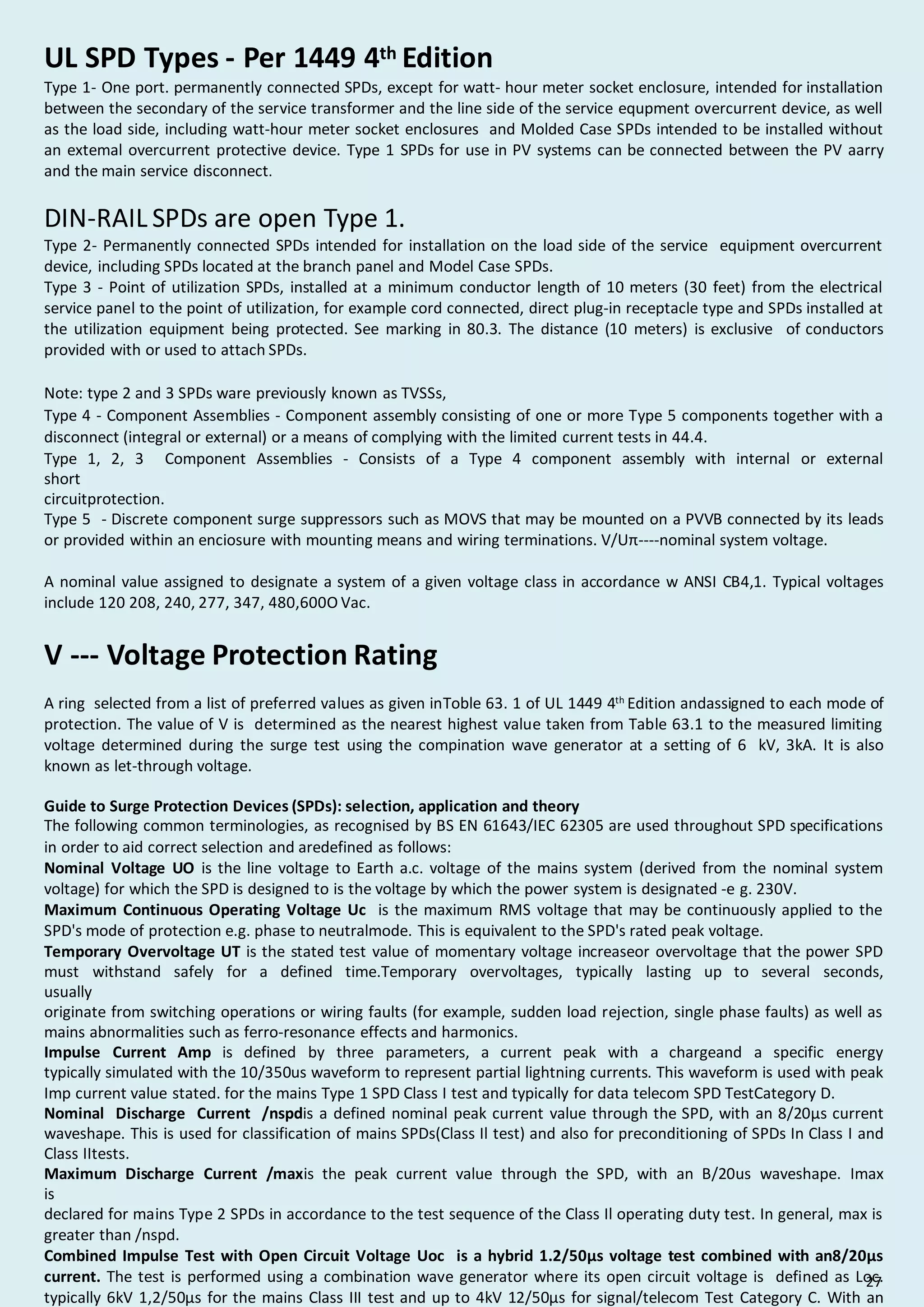 UL SPD Types - Per 1449 4th Edition
Type 1- One port. permanently connected SPDs, except for watt- hour meter socket enclosure, intended for installation
between the secondary of the service transformer and the line side of the service equpment overcurrent device, as well
as the load side, including watt-hour meter socket enclosures and Molded Case SPDs intended to be installed without
an extemal overcurrent protective device. Type 1 SPDs for use in PV systems can be connected between the PV aarry
and the main service disconnect.
DIN-RAIL SPDs are open Type 1.
Type 2- Permanently connected SPDs intended for installation on the load side of the service equipment overcurrent
device, including SPDs located at the branch panel and Model Case SPDs.
Type 3 - Point of utilization SPDs, installed at a minimum conductor length of 10 meters (30 feet) from the electrical
service panel to the point of utilization, for example cord connected, direct plug-in receptacle type and SPDs installed at
the utilization equipment being protected. See marking in 80.3. The distance (10 meters) is exclusive of conductors
provided with or used to attach SPDs.
Note: type 2 and 3 SPDs ware previously known as TVSSs,
Type 4 - Component Assemblies - Component assembly consisting of one or more Type 5 components together with a
disconnect (integral or external) or a means of complying with the limited current tests in 44.4.
Type 1, 2, 3 Component Assemblies - Consists of a Type 4 component assembly with internal or external
short
circuitprotection.
Type 5 - Discrete component surge suppressors such as MOVS that may be mounted on a PVVB connected by its leads
or provided within an enciosure with mounting means and wiring terminations. V/Uπ----nominal system voltage.
A nominal value assigned to designate a system of a given voltage class in accordance w ANSI CB4,1. Typical voltages
include 120 208, 240, 277, 347, 480,600O Vac.
V --- Voltage Protection Rating
A ring selected from a list of preferred values as given inToble 63. 1 of UL 1449 4th Edition andassigned to each mode of
protection. The value of V is determined as the nearest highest value taken from Table 63.1 to the measured limiting
voltage determined during the surge test using the compination wave generator at a setting of 6 kV, 3kA. It is also
known as let-through voltage.
Guide to Surge Protection Devices (SPDs): selection, application and theory
The following common terminologies, as recognised by BS EN 61643/IEC 62305 are used throughout SPD specifications
in order to aid correct selection and aredefined as follows:
Nominal Voltage UO is the line voltage to Earth a.c. voltage of the mains system (derived from the nominal system
voltage) for which the SPD is designed to is the voltage by which the power system is designated -e g. 230V.
Maximum Continuous Operating Voltage Uc is the maximum RMS voltage that may be continuously applied to the
SPD's mode of protection e.g. phase to neutralmode. This is equivalent to the SPD's rated peak voltage.
Temporary Overvoltage UT is the stated test value of momentary voltage increaseor overvoltage that the power SPD
must withstand safely for a defined time.Temporary overvoltages, typically lasting up to several seconds,
usually
originate from switching operations or wiring faults (for example, sudden load rejection, single phase faults) as well as
mains abnormalities such as ferro-resonance effects and harmonics.
Impulse Current Amp is defined by three parameters, a current peak with a chargeand a specific energy
typically simulated with the 10/350us waveform to represent partial lightning currents. This waveform is used with peak
Imp current value stated. for the mains Type 1 SPD Class I test and typically for data telecom SPD TestCategory D.
Nominal Discharge Current /nspdis a defined nominal peak current value through the SPD, with an 8/20µs current
waveshape. This is used for classification of mains SPDs(Class Il test) and also for preconditioning of SPDs In Class I and
Class IItests.
Maximum Discharge Current /maxis the peak current value through the SPD, with an B/20us waveshape. Imax
is
declared for mains Type 2 SPDs in accordance to the test sequence of the Class Il operating duty test. In general, max is
greater than /nspd.
Combined Impulse Test with Open Circuit Voltage Uoc is a hybrid 1.2/50µs voltage test combined with an8/20µs
current. The test is performed using a combination wave generator where its open circuit voltage is defined as Loc.
typically 6kV 1,2/50µs for the mains Class III test and up to 4kV 12/50µs for signal/telecom Test Category C. With an
27
 