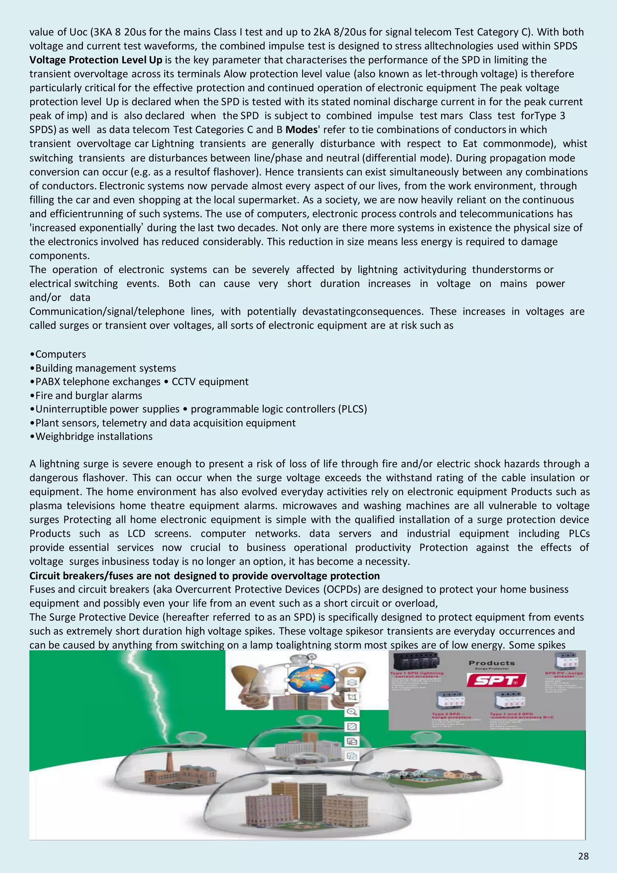 value of Uoc (3KA 8 20us for the mains Class I test and up to 2kA 8/20us for signal telecom Test Category C). With both
voltage and current test waveforms, the combined impulse test is designed to stress alltechnologies used within SPDS
Voltage Protection Level Up is the key parameter that characterises the performance of the SPD in limiting the
transient overvoltage across its terminals Alow protection level value (also known as let-through voltage) is therefore
particularly critical for the effective protection and continued operation of electronic equipment The peak voltage
protection level Up is declared when the SPD is tested with its stated nominal discharge current in for the peak current
peak of imp) and is also declared when the SPD is subject to combined impulse test mars Class test forType 3
SPDS) as well as data telecom Test Categories C and B Modes' refer to tie combinations of conductors in which
transient overvoltage car Lightning transients are generally disturbance with respect to Eat commonmode), whist
switching transients are disturbances between line/phase and neutral (differential mode). During propagation mode
conversion can occur (e.g. as a resultof flashover). Hence transients can exist simultaneously between any combinations
of conductors. Electronic systems now pervade almost every aspect of our lives, from the work environment, through
filling the car and even shopping at the local supermarket. As a society, we are now heavily reliant on the continuous
and efficientrunning of such systems. The use of computers, electronic process controls and telecommunications has
'increased exponentially’ during the last two decades. Not only are there more systems in existence the physical size of
the electronics involved has reduced considerably. This reduction in size means less energy is required to damage
components.
The operation of electronic systems can be severely affected by lightning activityduring thunderstorms or
electrical switching events. Both can cause very short duration increases in voltage on mains power
and/or data
Communication/signal/telephone lines, with potentially devastatingconsequences. These increases in voltages are
called surges or transient over voltages, all sorts of electronic equipment are at risk such as
•Computers
•Building management systems
•PABX telephone exchanges • CCTV equipment
•Fire and burglar alarms
•Uninterruptible power supplies • programmable logic controllers (PLCS)
•Plant sensors, telemetry and data acquisition equipment
•Weighbridge installations
A lightning surge is severe enough to present a risk of loss of life through fire and/or electric shock hazards through a
dangerous flashover. This can occur when the surge voltage exceeds the withstand rating of the cable insulation or
equipment. The home environment has also evolved everyday activities rely on electronic equipment Products such as
plasma televisions home theatre equipment alarms. microwaves and washing machines are all vulnerable to voltage
surges Protecting all home electronic equipment is simple with the qualified installation of a surge protection device
Products such as LCD screens. computer networks. data servers and industrial equipment including PLCs
provide essential services now crucial to business operational productivity Protection against the effects of
voltage surges inbusiness today is no longer an option, it has become a necessity.
Circuit breakers/fuses are not designed to provide overvoltage protection
Fuses and circuit breakers (aka Overcurrent Protective Devices (OCPDs) are designed to protect your home business
equipment and possibly even your life from an event such as a short circuit or overload,
The Surge Protective Device (hereafter referred to as an SPD) is specifically designed to protect equipment from events
such as extremely short duration high voltage spikes. These voltage spikesor transients are everyday occurrences and
can be caused by anything from switching on a lamp toalightning storm most spikes are of low energy. Some spikes
could possibly cause irreparable damage to equipment if no SPD is installed to redirect the harmful voltage away from
the equipment.
28
 
