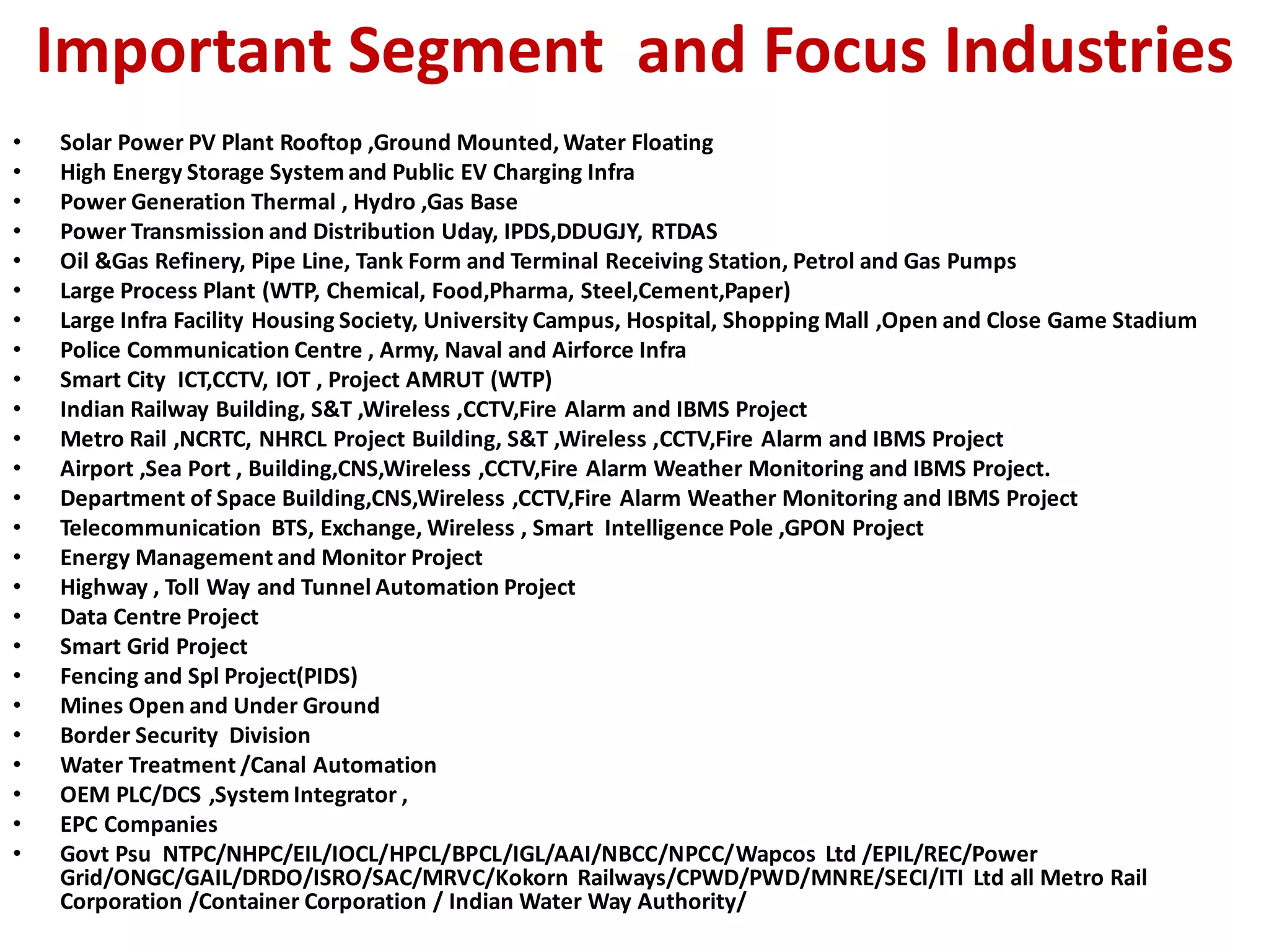 Important Segment and Focus Industries
• Solar Power PV Plant Rooftop ,Ground Mounted, Water Floating
• High Energy Storage System and Public EV Charging Infra
• Power Generation Thermal , Hydro ,Gas Base
• Power Transmission and Distribution Uday, IPDS,DDUGJY, RTDAS
• Oil &Gas Refinery, Pipe Line, Tank Form and Terminal Receiving Station, Petrol and Gas Pumps
• Large Process Plant (WTP, Chemical, Food,Pharma, Steel,Cement,Paper)
• Large Infra Facility Housing Society, University Campus, Hospital, Shopping Mall ,Open and Close Game Stadium
• Police Communication Centre , Army, Naval and Airforce Infra
• Smart City ICT,CCTV, IOT , Project AMRUT (WTP)
• Indian Railway Building, S&T ,Wireless ,CCTV,Fire Alarm and IBMS Project
• Metro Rail ,NCRTC, NHRCL Project Building, S&T ,Wireless ,CCTV,Fire Alarm and IBMS Project
• Airport ,Sea Port , Building,CNS,Wireless ,CCTV,Fire Alarm Weather Monitoring and IBMS Project.
• Department of Space Building,CNS,Wireless ,CCTV,Fire Alarm Weather Monitoring and IBMS Project
• Telecommunication BTS, Exchange, Wireless , Smart Intelligence Pole ,GPON Project
• Energy Management and Monitor Project
• Highway , Toll Way and Tunnel Automation Project
• Data Centre Project
• Smart Grid Project
• Fencing and Spl Project(PIDS)
• Mines Open and Under Ground
• Border Security Division
• Water Treatment /Canal Automation
• OEM PLC/DCS ,System Integrator ,
• EPC Companies
• Govt Psu NTPC/NHPC/EIL/IOCL/HPCL/BPCL/IGL/AAI/NBCC/NPCC/Wapcos Ltd /EPIL/REC/Power
Grid/ONGC/GAIL/DRDO/ISRO/SAC/MRVC/Kokorn Railways/CPWD/PWD/MNRE/SECI/ITI Ltd all Metro Rail
Corporation /Container Corporation / Indian Water Way Authority/
 
