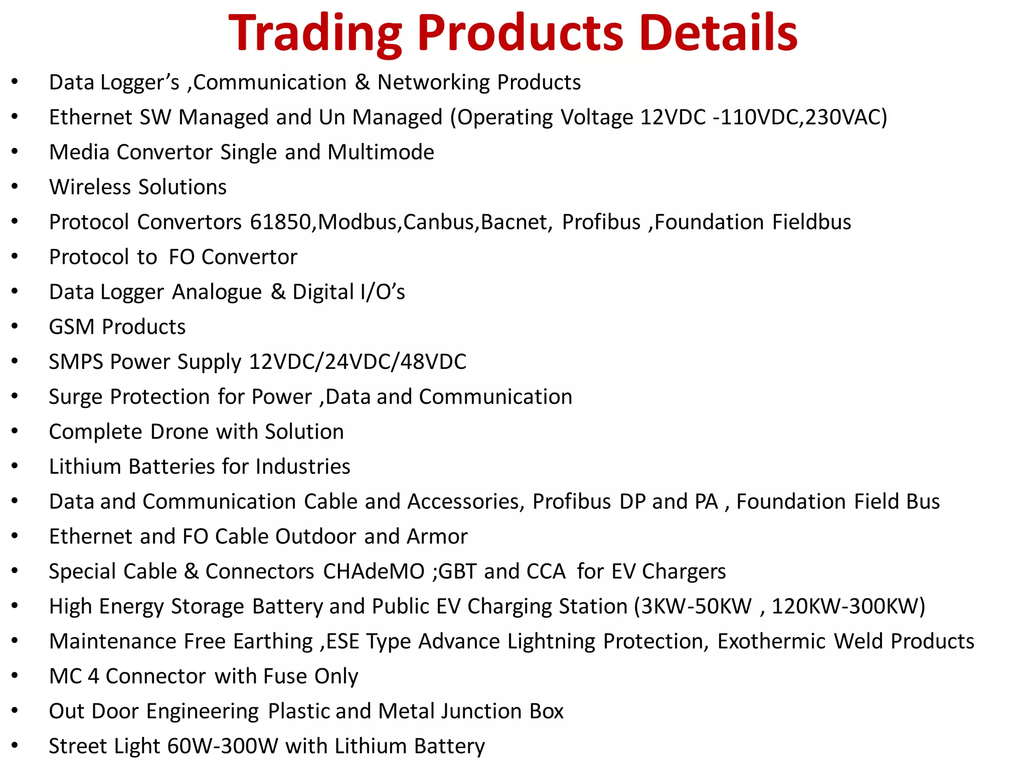 Trading Products Details
• Data Logger’s ,Communication & Networking Products
• Ethernet SW Managed and Un Managed (Operating Voltage 12VDC -110VDC,230VAC)
• Media Convertor Single and Multimode
• Wireless Solutions
• Protocol Convertors 61850,Modbus,Canbus,Bacnet, Profibus ,Foundation Fieldbus
• Protocol to FO Convertor
• Data Logger Analogue & Digital I/O’s
• GSM Products
• SMPS Power Supply 12VDC/24VDC/48VDC
• Surge Protection for Power ,Data and Communication
• Complete Drone with Solution
• Lithium Batteries for Industries
• Data and Communication Cable and Accessories, Profibus DP and PA , Foundation Field Bus
• Ethernet and FO Cable Outdoor and Armor
• Special Cable & Connectors CHAdeMO ;GBT and CCA for EV Chargers
• High Energy Storage Battery and Public EV Charging Station (3KW-50KW , 120KW-300KW)
• Maintenance Free Earthing ,ESE Type Advance Lightning Protection, Exothermic Weld Products
• MC 4 Connector with Fuse Only
• Out Door Engineering Plastic and Metal Junction Box
• Street Light 60W-300W with Lithium Battery
 