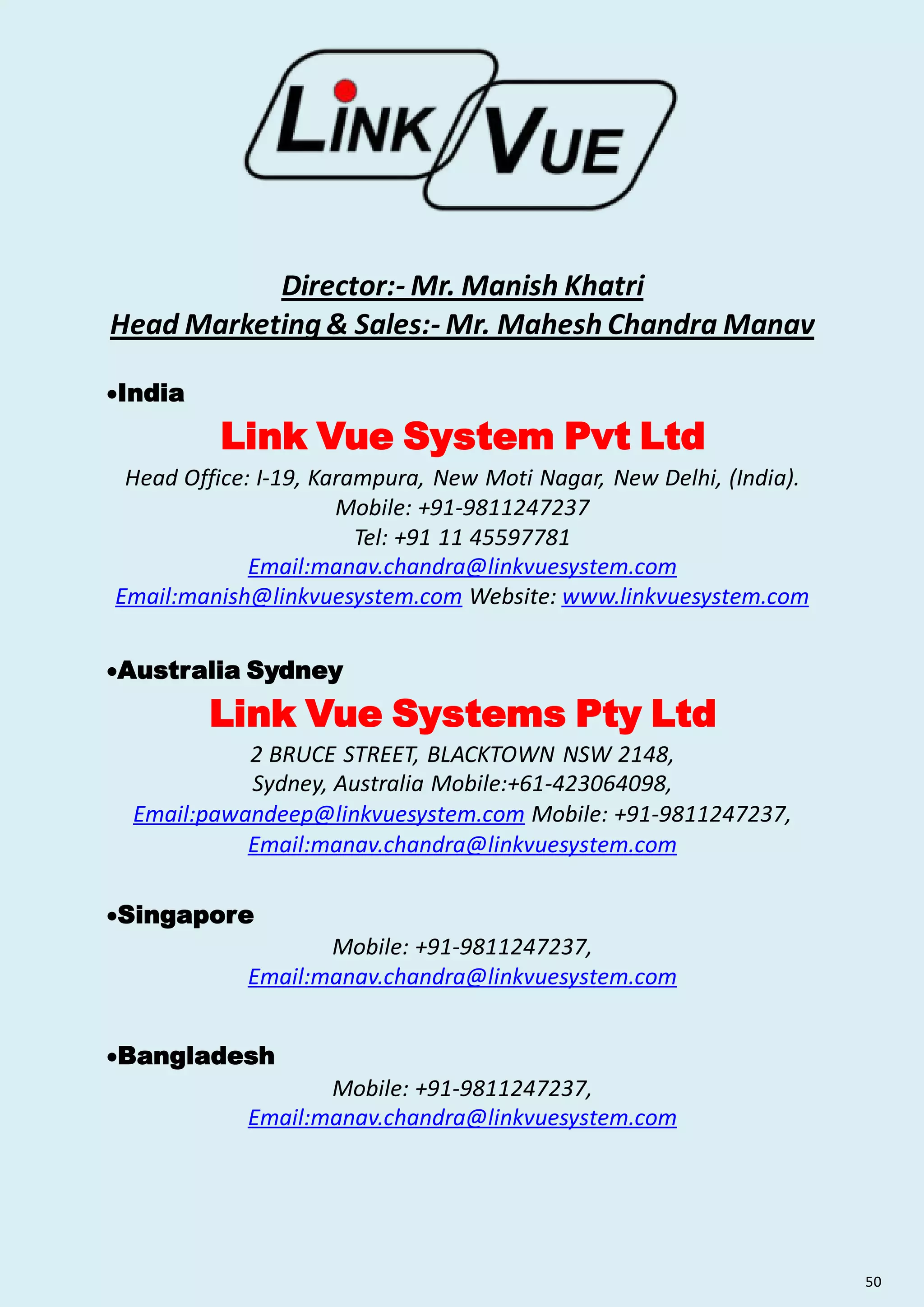 Director:- Mr. Manish Khatri
Head Marketing & Sales:- Mr. Mahesh Chandra Manav
India
Link Vue System Pvt Ltd
Head Office: I-19, Karampura, New Moti Nagar, New Delhi, (India).
Mobile: +91-9811247237
Tel: +91 11 45597781
Email:manav.chandra@linkvuesystem.com
Email:manish@linkvuesystem.com Website: www.linkvuesystem.com
Australia Sydney
Link Vue Systems Pty Ltd
2 BRUCE STREET, BLACKTOWN NSW 2148,
Sydney, Australia Mobile:+61-423064098,
Email:pawandeep@linkvuesystem.com Mobile: +91-9811247237,
Email:manav.chandra@linkvuesystem.com
Singapore
Mobile: +91-9811247237,
Email:manav.chandra@linkvuesystem.com
Bangladesh
Mobile: +91-9811247237,
Email:manav.chandra@linkvuesystem.com
50
 