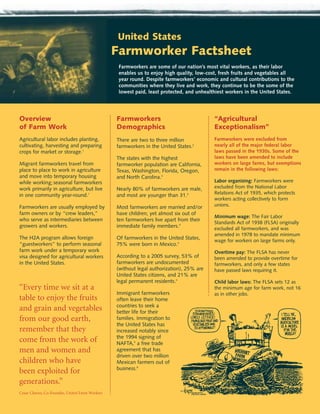 United States
                                                Farmworker Factsheet
                                                 Farmworkers are some of our nation’s most vital workers, as their labor
                                                 enables us to enjoy high quality, low-cost, fresh fruits and vegetables all
                                                 year round. Despite farmworkers’ economic and cultural contributions to the
                                                 communities where they live and work, they continue to be the some of the
                                                 lowest paid, least protected, and unhealthiest workers in the United States.




Overview                                        Farmworkers                               “Agricultural
of Farm Work                                    Demographics                              Exceptionalism”
Agricultural labor includes planting,           There are two to three million            Farmworkers were excluded from
cultivating, harvesting and preparing           farmworkers in the United States.2        nearly all of the major federal labor
crops for market or storage.1                                                             laws passed in the 1930s. Some of the
                                                The states with the highest               laws have been amended to include
Migrant farmworkers travel from                 farmworker population are California,     workers on large farms, but exemptions
place to place to work in agriculture           Texas, Washington, Florida, Oregon,       remain in the following laws:
and move into temporary housing                 and North Carolina.3
while working; seasonal farmworkers                                                       Labor organizing: Farmworkers were
work primarily in agriculture, but live         Nearly 80% of farmworkers are male,       excluded from the National Labor
in one community year-round.1                   and most are younger than 31.4            Relations Act of 1935, which protects
                                                                                          workers acting collectively to form
Farmworkers are usually employed by             Most farmworkers are married and/or       unions.
farm owners or by “crew leaders,”               have children; yet almost six out of
                                                                                          Minimum wage: The Fair Labor
who serve as intermediaries between             ten farmworkers live apart from their
                                                                                          Standards Act of 1938 (FLSA) originally
growers and workers.                            immediate family members.4                excluded all farmworkers, and was
                                                                                          amended in 1978 to mandate minimum
The H2A program allows foreign                  Of farmworkers in the United States,      wage for workers on large farms only.
“guestworkers” to perform seasonal              75% were born in Mexico.4
farm work under a temporary work                                                          Overtime pay: The FLSA has never
visa designed for agricultural workers          According to a 2005 survey, 53% of        been amended to provide overtime for
in the United States.                           farmworkers are undocumented              farmworkers, and only a few states
                                                (without legal authorization), 25% are    have passed laws requiring it.
                                                United States citizens, and 21% are
                                                legal permanent residents.4               Child labor laws: The FLSA sets 12 as
“Every time we sit at a                                                                   the minimum age for farm work, not 16
                                                Immigrant farmworkers                     as in other jobs.
table to enjoy the fruits                       often leave their home
                                                countries to seek a
and grain and vegetables                        better life for their
from our good earth,                            families. Immigration to
                                                the United States has
remember that they                              increased notably since
                                                the 1994 signing of
come from the work of                           NAFTA,5 a free trade
men and women and                               agreement that has
                                                driven over two million
children who have                               Mexican farmers out of
                                                business.6
been exploited for
generations.”
Cesar Chavez, Co-Founder, United Farm Workers
 