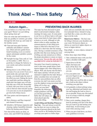 Think Abel – Think Safety
                                                                                                          PEO Services
     Fall 2008

       Autumn Again...                                     PREVENTING BACK INJURIES
Can you believe it is that time of the     This topic has been discussed in great       ment, and you essentially take away the
year again? Weren’t we just talking        detail in and around workplace safety        lever principle forces. Instead of using
about spring clean up?                     meetings for many years. At some point       your back like a crane, you allow your
Here are some tips and reminders to        in our lives we all have had or will expe-   legs to do the work.
help say goodbye to summer, get safely     rience some kind of a back injury either     Raise/Lower Shelves – The best zone
through the fall clean up, and ready for   at home or at work. Although we talk         for lifting is between your shoulders and
the holiday season:                        about it often in safety meetings, the       your waist. Put heavier objects on
                                           common practice of safe lifting tech-        shelves at waist level, lighter objects on
l Clean and store patio furniture,
                                           niques is often left in the back of our      lower or higher shelves.
   umbrellas and children’s summer
                                           minds for a short time after the training
   toys. Drain and store garden hoses.                                                  Use a Cart – to move objects, instead of
                                           class. Having a constant awareness of the
   Install insulating covers on exterior                                                carrying them.
                                           possible risks that occur during any kind
   spigots and prepare sprinkler systems
                                           of lifting can only remind you to follow     Follow these steps when lifting:
   for the winter.
                                           the proper procedures to ensure an injury    1. Take a balanced stance with your feet
l Daylight Savings Time ends at 2 am       cannot occur. You are the only one that         about a shoulder-width apart.
   on November 2, 2008. This is a          can PREVENT A BACK INJURY!!!!!!
   good day to change the batteries in                                             2. Squat down to lift the
   your smoke and carbon monoxide         One point I have heard in training ses-     object, but keep your
   detectors.                             sions is that many people believe back      heels off the floor. Get
                                          injuries happen only when lifting heavy     as close to the object as
l Raking leaves is one of those tasks     objects. Well, ask anyone who has had a
  not many of us can avoid. If you use a back injury and they will tell you that      you can.
  good sturdy rake and make short                                                  3. Use your palms (not
                                          statement is FAR from the truth. Being a
  sweeps, you should make the most of safety consultant does not exclude me           just your fingers) to get THE RIGHT WAY
  the effort you exert. Raking the leaves from the same problems that can affect      a secure grip on the
  into small piles and then raking the                                                load. Make sure you'll be able to main-
                                          everyone else and I can assure you that
  small piles into larger ones will also                                              tain a hold on the object without
                                          even the slightest wrong movement when
  help take care of the job. Remember                                                 switching your grip later.
                                          lifting will, as they say
  to check with your town or city offi-   “throw out your back”.                   4. Lift gradually (without jerking) using
  cials to find out when leaf pick up day Hopefully the following                     your leg, abdominal and buttock mus-
  is in your area so you are prepared to simple guidelines will help                  cles and keeping the load as close to
  get rid of all of those leaves.         you develop good lifting                    you as possible. Keep your chin tucked
l Clear gutters and downspouts of         habits that will reduce any                 in so as to keep a relatively straight
  debris.                                 strain placed upon the                      back and neck line.
l Have chimneys and flues inspected       back while lifting.       THE WRONG WAY 5. Once you're standing, change direc-
  and cleaned if necessary.               Avoid Lifting and Bending Whenever          tions by pointing your feet in the direc-
l Schedule a fall furnace inspection and You Can – You can't always avoid lift-       tion you want to go and turning your
  cleaning; replace humidifier elements ing, but there are ways to reduce the         whole body. Avoid twisting at your
  before the heating season begins.       amount of pressure placed on the back       waist while carrying a load.
Now that all the chores are done, sit     when you do so. By bending the knees,    6. When you put a load down, use these
down, relax and ENJOY the holidays!       you keep your spine in a better align-      same guidelines in reverse.
 