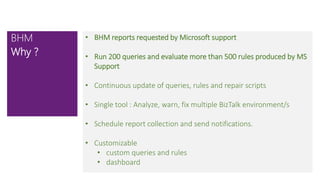 • BHM reports requested by Microsoft support
• Run 200 queries and evaluate more than 500 rules produced by MS
Support
• Continuous update of queries, rules and repair scripts
• Single tool : Analyze, warn, fix multiple BizTalk environment/s
• Schedule report collection and send notifications.
• Customizable
• custom queries and rules
• dashboard
BHM
Why ?
 