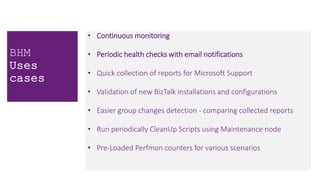 • Continuous monitoring
• Periodic health checks with email notifications
• Quick collection of reports for Microsoft Support
• Validation of new BizTalk installations and configurations
• Easier group changes detection - comparing collected reports
• Run periodically CleanUp Scripts using Maintenance node
• Pre-Loaded Perfmon counters for various scenarios
BHM
Uses
cases
 