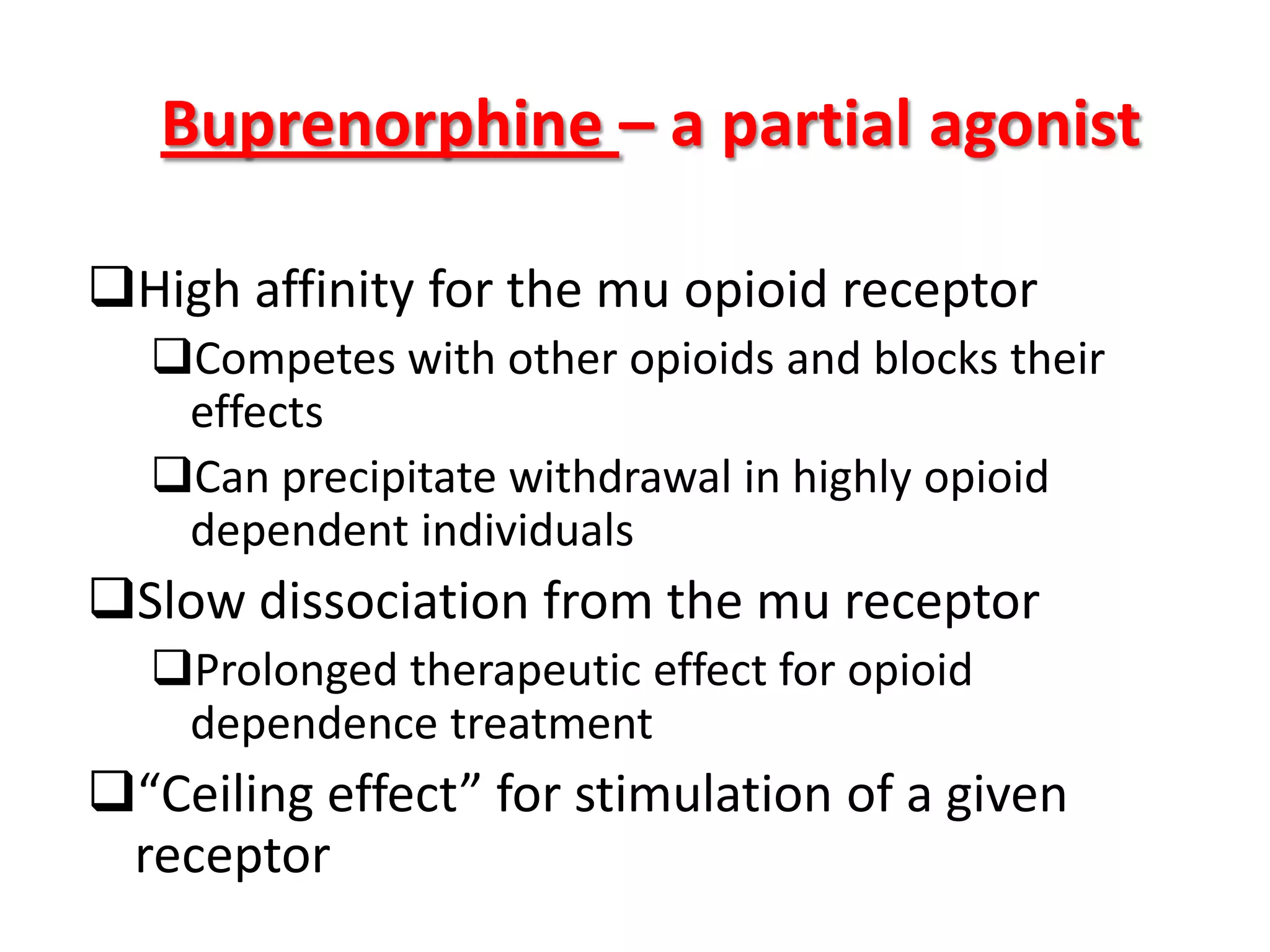 Buprenorphine – a partial agonist
High affinity for the mu opioid receptor
Competes with other opioids and blocks their
effects
Can precipitate withdrawal in highly opioid
dependent individuals

Slow dissociation from the mu receptor
Prolonged therapeutic effect for opioid
dependence treatment

“Ceiling effect” for stimulation of a given
receptor

 