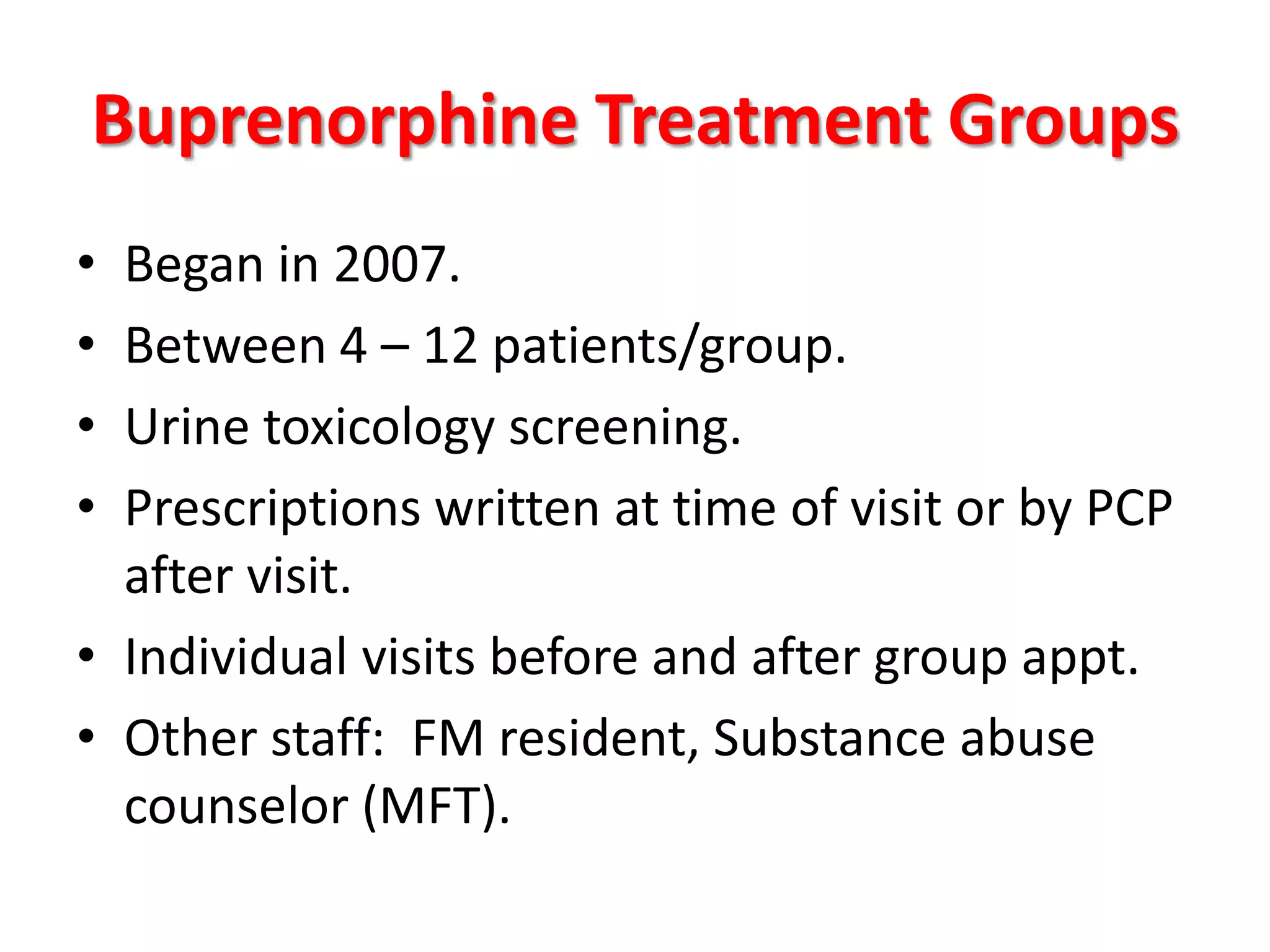Buprenorphine Treatment Groups
•
•
•
•

Began in 2007.
Between 4 – 12 patients/group.
Urine toxicology screening.
Prescriptions written at time of visit or by PCP
after visit.
• Individual visits before and after group appt.
• Other staff: FM resident, Substance abuse
counselor (MFT).

 