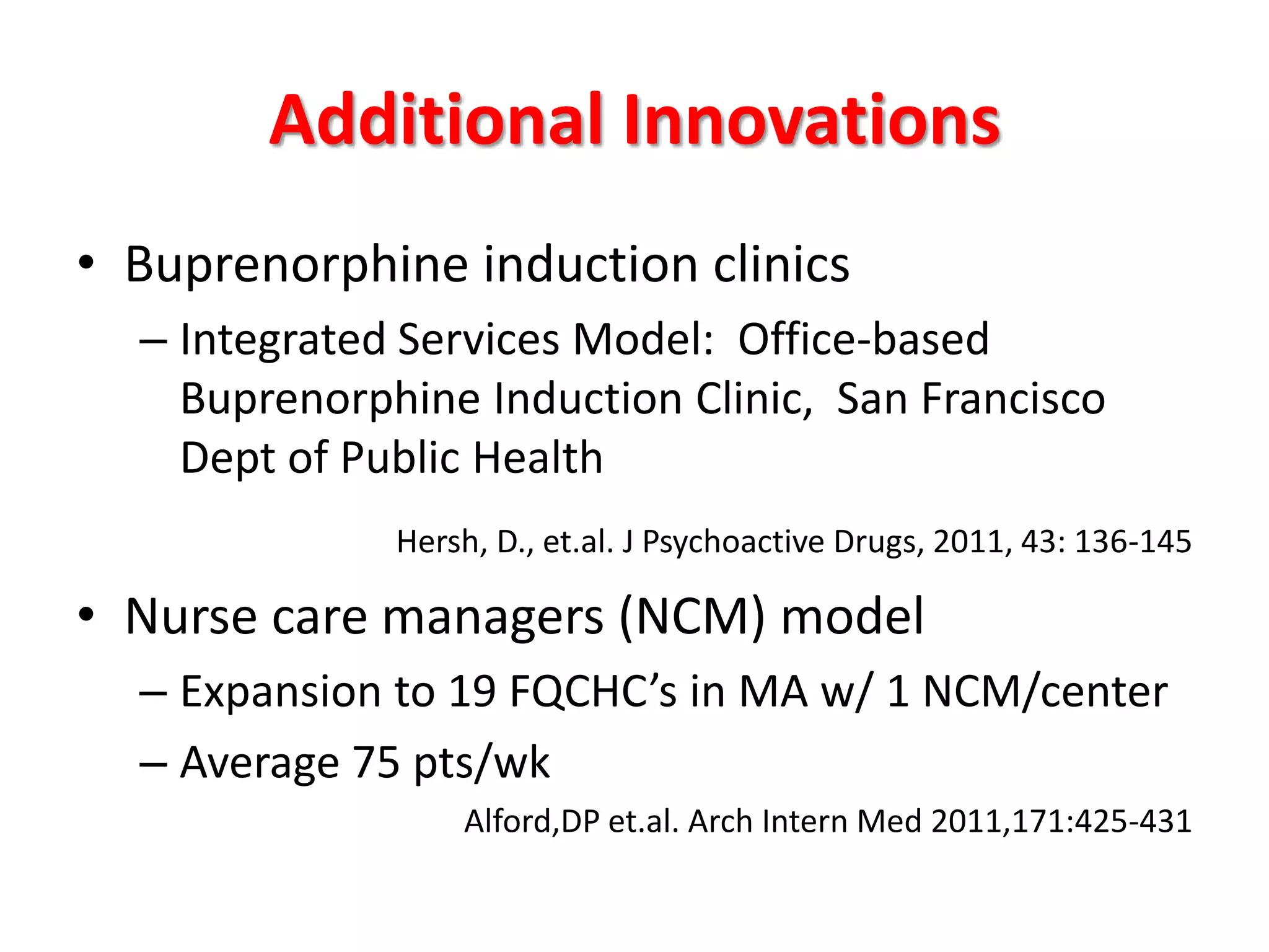 Additional Innovations
• Buprenorphine induction clinics
– Integrated Services Model: Office-based
Buprenorphine Induction Clinic, San Francisco
Dept of Public Health
Hersh, D., et.al. J Psychoactive Drugs, 2011, 43: 136-145

• Nurse care managers (NCM) model
– Expansion to 19 FQCHC’s in MA w/ 1 NCM/center
– Average 75 pts/wk
Alford,DP et.al. Arch Intern Med 2011,171:425-431

 